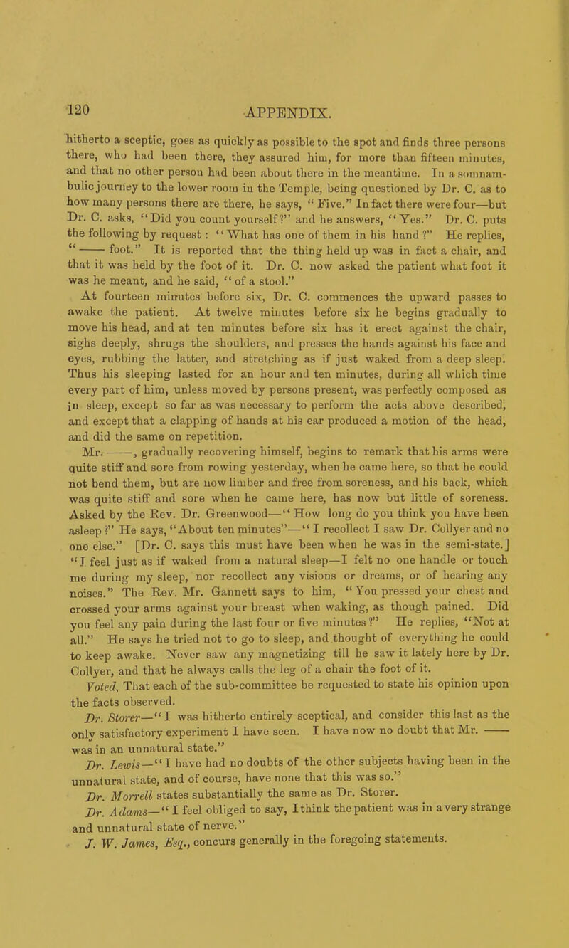 hitherto a sceptic, goes as quickly as possible to the spot and finds three persons there, who had been there, they assured him, for more than fifteen minutes, and that no other person had been about there in the meantime. In a somnam- bulic journey to the lower room in the Temple, being questioned by Dr. C. as to how many persons there are there, he says, “ Five.” In fact there were four—but Dr. C. asks, “Did you count yourself?’’ and he answers, “Yes.” Dr. C. puts the following by request: “ What has one of them in his hand ?” He replies, “ foot.” It is reported that the thing held up was in fact a chair, and that it was held by the foot of it. Dr. C. now asked the patient what foot it was he meant, and he said, “ of a stool.” At fourteen minutes before six. Dr. C. commences the upward passes to awake the patient. At twelve minutes before six he begins gradually to move his head, and at ten minutes before six has it erect against the chair, sighs deeply, shrugs the shoulders, and presses the hands against his face and eyes, rubbing the latter, and stretching as if just waked from a deep sleep. Thus his sleeping lasted for an hour and ten minutes, during all which time every part of him, unless moved by persons present, was perfectly composed as in sleep, except so far as was necessary to perform the acts above described, and except that a clapping of hands at his ear produced a motion of the head, and did the same on repetition. Mr. , gradually recovering himself, begins to remark that his arms were quite stiff and sore from rowing yesterday, when he came here, so that he could not bend them, but are now limber and free from soreness, and his back, which was quite stiff and sore when he came here, has now but little of soreness. Asked by the Rev. Dr. Greenwood—“How long do you think you have been asleep ?” He says, “About ten minutes”—“ I recollect I saw Dr. Collyer and no one else.” [Dr. C. says this must have been when he was in the semi-state.] “ J feel just as if waked from a natural sleep—I felt no one handle or touch me during my sleep, nor recollect any visions or dreams, or of hearing any noises.” The Rev. Mr. Gannett says to him, “ You pressed your chest and crossed your arms against your breast when waking, as though pained. Did you feel any pain during the last four or five minutes ?” He replies, “Not at all.” He says he tried not to go to sleep, and thought of everything he could to keep awake. Never saw any magnetizing till he saw it lately here by Dr. Collyer, and that he always calls the leg of a chair the foot of it. Voted, That each of the sub-committee be requested to state his opinion upon the facts observed. Dr. Storer—“I was hitherto entirely sceptical, and consider this last as the only satisfactory experiment I have seen. I have now no doubt that Mr. was in an unnatural state.” Dr. Lewis—‘'I have had no doubts of the other subjects having been in the unnatural state, and of course, have none that this was so.” Dr. Morrell states substantially the same as Dr. Storer. Dr. Adams—“ I feel obliged to say, I think the patient was in a very strange and unnatural state of nerve.” /. W. James, Esq_., concurs generally in the foregoing statements.