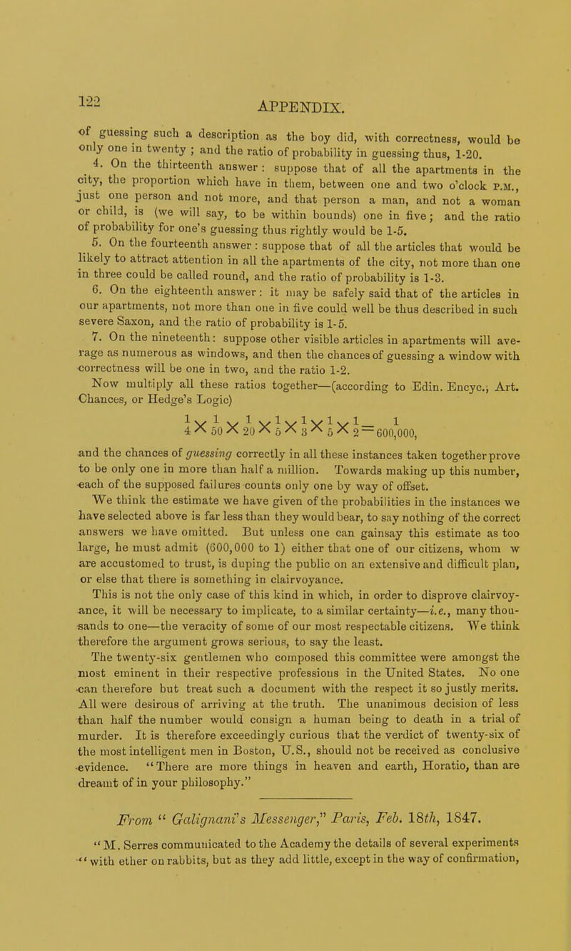 •of guessing such a description as the boy did, with correctness, would be on y one in twenty ; and the ratio of probability in guessing thus, 1-20. 4. On the thirteenth answer : suppose that of all the apartments in the city, the proportion which have in them, between one and two o’clock P.M., just one person and not more, and that person a man, and not a woman or child, is (we will say, to be within bounds) one in five; and the ratio of probability for one’s guessing thus rightly would be 1-5. 5. On the fourteenth answer : suppose that of all the articles that would be likely to attract attention in all the apartments of the city, not more than one in three could be called round, and the ratio of probability is 1-3. 6. On the eighteenth answer : it may be safely said that of the articles in our apartments, not more than one in five could well be thus described in such severe Saxon, and the ratio of probability is 1-5. 7. On the nineteenth: suppose other visible articles in apartments will ave- rage as numerous as windows, and then the chances of guessing a window with correctness will be one in two, and the ratio 1-2. Now multiply all these ratios together—(according to Edin. Encyc-j Art. Chances, or Hedge’s Logic) 4X50X20^5^3^5^2“ 600^000, and the chances of guessing correctly in all these instances taken together prove to be only one in more than half a million. Towards making up this number, -each of the supposed failures counts only one by way of offset. We think the estimate we have given of the probabilities in the instances we have selected above is far less than they would bear, to say nothing of the correct answers we have omitted. But unless one can gainsay this estimate as too large, he must admit (000,000 to 1) either that one of our citizens, whom w are accustomed to trust, is duping the public on an extensive and diflScult plan, or else that there is something in clairvoyance. This is not the only case of this kind in which, in order to disprove clairvoy- ance, it will be necessary to implicate, to a similar certainty—i.e., many thou- sands to one—the veracity of some of our most respectable citizens. We think therefore the argument grows serious, to say the least. The twenty-six gentlemen who composed this committee were amongst the most eminent in their respective professions in the United States. No one •can therefore but treat such a document with the respect it so justly merits. All were desirous of arriving at the truth. The unanimous decision of less than half the number would consign a human being to death in a trial of murder. It is therefore exceedingly curious that the verdict of twenty-six of the most intelligent men in Boston, U.S., should not be received as conclusive ■evidence. “There are more things in heaven and earth, Horatio, than are dreamt of in your philosophy.” From “ Galignani's Messenger, Paris, Feb. 1847. “ M. Serres communicated to the Academy the details of several experiments ■“ with ether on rabbits, but as they add little, except in the way of confirmation.