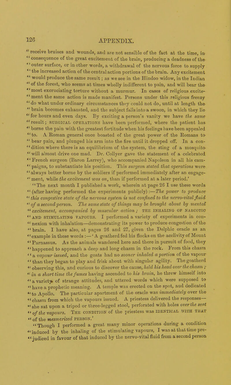  receive bruises and wounds, and are not sensible of the fact at the time, in “ consequence of the great excitement of the brain, producing a deadness of the “outer surface, or in other words, a withdrawal of the nervous force to supply ‘ ‘ the increased action of the central action portions of the brain. Any excitement “ would produce the same result; as we see in the Hindoo widow, in the Indian “ of the forest, who seems at times wholly indifferent to pain, and will bear the “ most excruciating torture without a murmur. In cases of religious excite- “ ment the same action is made manifest. Persons under this religious frenzy “do what under ordinary circumstances they could not do, until at length the “brain becomes exhausted, and the subject falls into a swoon, in which they lie “ for hours and even days. By exciting a person's vanity we have the same “result; SURGICAL operations have been performed, where the patient has “ borne the pain with the greatest fortitude when his feelings have been appealed “to. A Roman general once boasted of the great power of the Romans to “ bear pain, and plunged his arm into the fire until it dropped off. In a con- “ dition where there is an equilibrium of the system, the sting of a mosquito- “ will almost drive one mad. Dr. Collyer gave the statement of a celebrated “French surgeon (Baron Larrey), who accompanied Napoleon in all his cam- “ paigns, to substantiate his position. This surgeon stated that operations were “always better borne by the soldiers if performed immediately after an engage- “ ment, while the excitement was on, than if performed at a later period.’ “The next month I published a work, wherein at page 26 I use these words “ (after having performed the experiments publicly):—The power to produce “this congestive state of the nervous system, is not confined to the nervo-vital fluid of a second person. The same state of things may he brought about by mental excitement, accompanied by muscular action; the inhaling of narcotic “and stimulating vapours. I performed a variety of experiments in coi> “ nexion with inhalation—demonstrating its power to produce congestion of the “ brain. I have also, at pages 26 and 27, given the Delphic oracle as an “example in these words :— ‘ A goatherd fed his flocks on the acclivity of Mount “Parnassus. As the animals wandered here and there in pursuit of food, they “happened to approach a deep and long chasm in the rock. From this chasm ‘ ‘ a vapour issued, and the goats had no sooner inhaled a portion of the vapour “ than they began to play and frisk about with singular agility. The goatherd “ observing this, and curious to discover the cause, held his head over the chasm ; “ in a shorttime the fumes having ascended to his brain, he threw himself into “ a variety^ of strange attitudes, and uttered words which were supposed to “ have a prophetic meaning. A temple was erected on the spot, aud dedicated “to Apollo. The particular apartment of the oracle was immediately over the “ chasm from which the vapours issued. A priestess delivered the responses— “she sat upon a tripod or three-legged stool, perforated with holes over the seat of the vapours. The condition of the priestess was identical with that “ of the mesmerized person.’ “Though I performed a great many minor operations during a condition “induced by the inhaling of the stimulating vapours, I was at that time pre- “ judiced in favour of that induced by the nervo-vital fluid from a second person