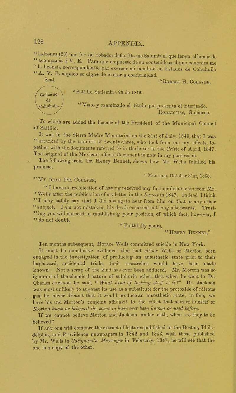 ^ ^ ladrones (23) me fn''i on robador defau Da me Salurn'e el que tengo el honor de acompania d V. E. Para que empuesto de su contenido se digne concedes me ^^la licensia correspondentio par exercer mi facultad en Estados de Cohuhuila suplico se digne de exetar a confurmidad. “Robert H. Collyeb. “ Saltillo, Setiembre 23 de 1849. “ Visto y examinado el titulo que presenta el interisado. Rodrigues, Gobiemo. To which are added the licence of the President of the Municipal Council of Saltillo. It was in the Sierra Madre Mountains on the 31st of July, 1849, that I was attacked by the banditti of twenty-three, who took from me my effects, to- gether with the documents referred to in the letter to the Critic of April, 1847. The original of the Mexican oflBcial document is now in my possession. The following from Dr. Henry Rennet, shows how Mr. Wells fulfilled his promise. “My dear Dr. Coulter, “ Mentone, October 31st, 1868. “ I have no recollection of having received any further documents from Mr. ‘ Wells after the publication of my letter in the Lancet in 1847. Indeed I think “I may safely say that I did not again hear from him on that or any other “ subject. I am not nnstaken, his death occurred not long afterwards. Trust- “ing you will succeed in establishing your position, of which fact, however, I “ do not doubt, “ Faithfully yours, “Henry Rennet,” Ten months subsequent, Horace Wells committed suicide in New York. It must be conclusive evidence, that had either Wells or Morton been engaged in the investigation of producing an anaesthetic state prior to their haphazard, accidental trials, their researches would have been made known. Not a scrap of the kind has ever been adduced. Mr. Morton was so ignorant of the chemical nature of sulphuric ether, that when he W'ent to Dr. Charles Jackson he said, “ What kind of looking stuff is it ?” Dr. Jackson was most unlikely to suggest its use as a substitute for the protoxide of nitrous gas, he never dreamt that it would produce an anaesthetic state; in fine, we have his and Morton’s conjoint affidavit to the eflfect that neither himself or Morton knew or believed the same to have ever been known or used before. If we cannot believe Morton and Jackson under oath, when are they to be believed ? If any one will compare the extract of lectures published in the Roston, Phila- delphia, and Providence newspapers in 1842 and 1843, with those published by Mr. Wells in Galignani's Messenger in February, 1847, he will see that the one is a copy of the other.