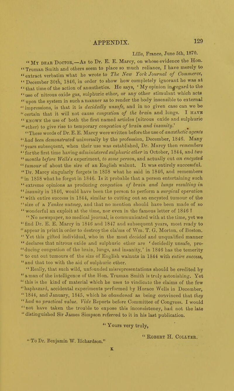 Lille, France, June 5th, 1870. “My dear Doctor,—As to Dr. E. E. Marcy, on whose evidence the Hon. “Truman Smith and others seem to place so much reliance, I have merely to “ extract verbatim what he wrote to The New York Journal of Commerce, “ December 30th, 1846, in order to show how completely ignorant he was at ‘ ‘ that time of the action of ansesthetics. He says, ‘ My opinion in^egard to the “use of nitrous oxide gas, sulphuric ether, or any other stimulant which acts “ upon the system in such a manner as to render the body insensible to external “impressions, is that it is decidedly unsafe, and in no given case can we be “certain that it will not cause congestion of the train and lungs. I have “ KNOWN the use of both the first named articles (nitrous oxide and sulphuric “ ether) to give rise to temporary congestion of train and insanity.' “These words of Dr.E.E. Marcy were written before the use of ancesthetic agents “had teen demonstrated universally by the profession, December, 1846. Many “years subsequent, when their use was established. Dr. Marcy then remembers “forthe first time having administered sulphunc ether in October, 1844, and two “months tefore Wells's experiment, to some person, and actually cut an encysted “ tumour of about the size of an English walnut. It w.as entirely successful. “Dr. Marcy singularly forgets in 1858 what he said in 1846, and remembers “ in 1858 what he forgot in 1846. Is it probable that a person entertaining such “extreme opinions as producing congestion of train and lungs resulting in “ insanity in 1846, would have been the person to perform a surgical operation “ with entire success in 1844, similar to cutting out an encysted tumour of the “size of a Yankee nutmeg, and that no mention should have been made of so “wonderful an exploit at the time, nor even in the famous letter of 1846 ? “No newspaper, no medical journal, is communicated with at the time, yet we “find Dr. E. E. Marcy in 1846 and 1847 and subsequent years, most ready to “ appear in print in order to destroy the cla’ms of Wm. T. G. Morton, of Boston. “ Yet this gifted individual, who in the most decided and unqualified manner “ declares that nitrous oxide and sulphuric ether are ‘ decidedly unsafe, pro- “ducing congestion of the brain, lungs, and insanity,’ in 1846 has the temerity “ to cut out tumours of the size of English walnuts in 1844 with entire success, “and that too with the aid of sulphuric ether. “Really, that such wild, unfounded misrepresentations should be credited by “ aman of the intelligence of the Hon. Truman Smith is truly astonishing. Yet “ this is the kind of material which he uses to vindicate the claims of the few “haphazard, accidental experiments performed by Horace Wells in December, “ 1844, and January, 1845, which he atandoncd as being convinced that they “had no practical value. Vide Reports before Committee of Congress. I would “not have taken the trouble to expose this inconsistency, had not the late “ distinguished Sir James Simpson referred to it in his last publication. “ Yours very truly, “ Robert H. Collter. “ To Dr. Benjamin W. Richardson.’’