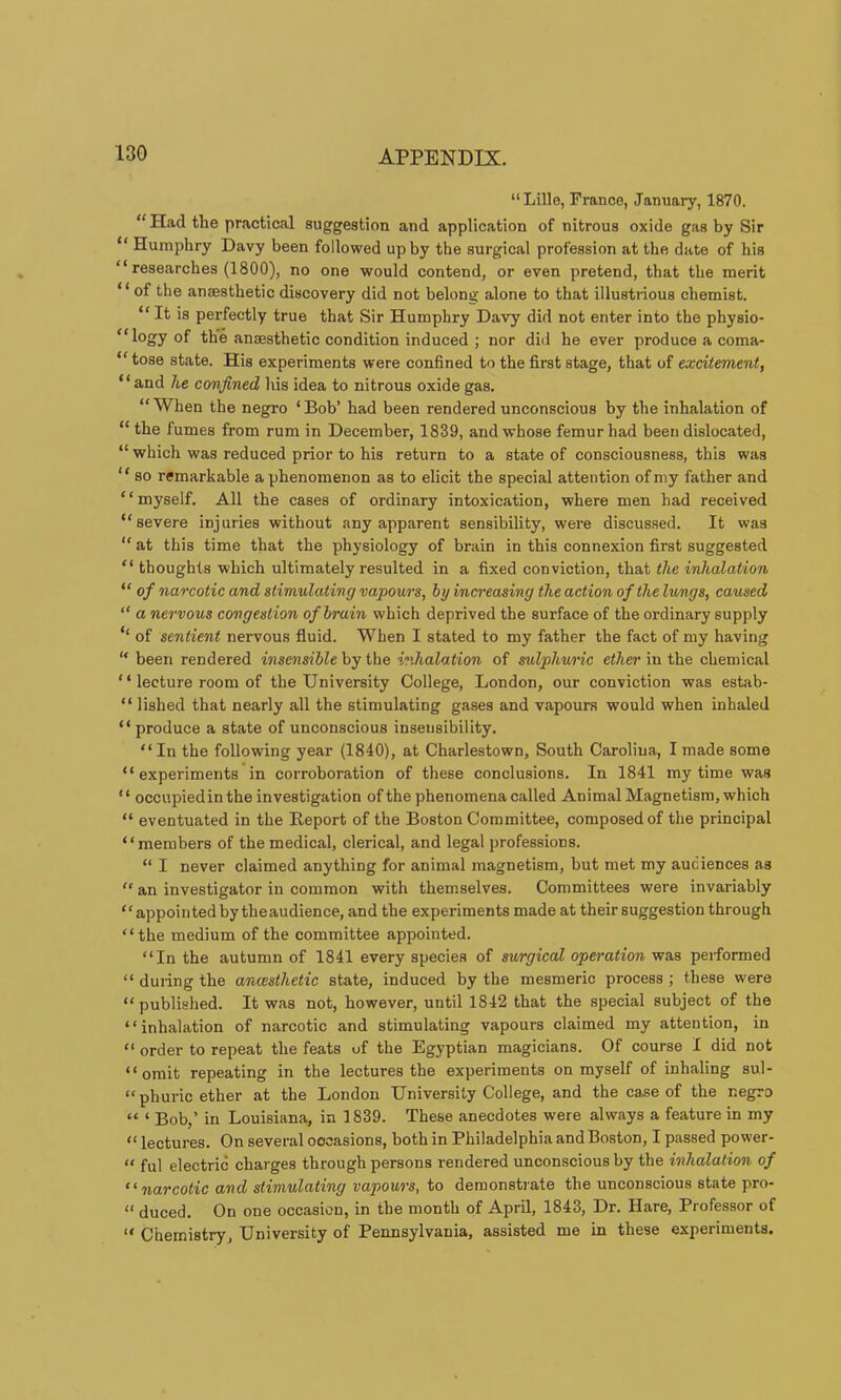 “Lille, Prance, January, 1870. “ Had the practical suggestion and application of nitrous oxide gas by Sir “ Humphry Davy been followed up by the surgical profession at the date of his “ researches (1800), no one would contend, or even pretend, that the merit “ of the anaesthetic discovery did not belong alone to that illustiious chemist. “ It is perfectly true that Sir Humphry Davy did not enter into the physio- “ logy of the anaesthetic condition induced ; nor did he ever produce a coma- “ tose state. His experiments were confined to the first stage, that of excitement, “and he confined his idea to nitrous oxide gas. “When the negro ‘Bob’ had been rendered unconscious by the inhalation of “ the fumes from rum in December, 1839, and whose femur had been dislocated, “ which was reduced prior to his return to a state of consciousness, this was ‘ ‘ so remarkable a phenomenon as to elicit the special attention of my father and “myself. All the cases of ordinary intoxication, where men had received “severe injuries without any apparent sensibility, were discussed. It was “ at this time that the physiology of brain in this connexion first suggested “ thoughts which ultimately resulted in a fixed conviction, that the inhalation “ of narcotic and stimulating vapours, by increasing the action of the lungs, caused “ a nervous congestion of brain which deprived the surface of the ordinary supply ‘‘ of sentient nervous fluid. When I stated to my father the fact of my having “ been rendered insensible hy i\\e inhalation of sulphunc ci^er in the chemical “ lecture room of the University College, London, our conviction was estab- “ lished that nearly all the stimulating gases and vapours would when inhaled “ produce a state of unconscious insetisibility. “ In the following year (1840), at Charlestown, South Carolina, I made some “experiments in corroboration of these conclusions. In 1841 my time was “ occupiedin the investigation ofthe phenomena called Animal Magnetism, which “ eventuated in the Report of the Boston Committee, composed of the principal “members of the medical, clerical, and legal professions. “ I never claimed anything for animal magnetism, but met my audiences as “ an investigator in common with themselves. Committees were invariably “appointedby theaudience, and the experiments made at their suggestion through “the medium of the committee appointed. “In the autumn of 1841 every species of surgical operation was performed “ during the ancesthetic state, induced by the mesmeric process ; these were “published. It was not, however, until 1842 that the special subject of the “inhalation of narcotic and stimulating vapours claimed my attention, in “ order to repeat the feats of the Egyptian magicians. Of course I did not “omit repeating in the lectures the experiments on myself of inhaling sul- “phuric ether at the London University College, and the case of the negro “ ‘ Bob,’ in Louisiana, in 1839. These anecdotes were always a feature in my “ lectures. On several occasions, both in Philadelphia and Boston, I passed power- “ ful electric charges through persons rendered unconscious by the inhalation of “narcotic and stimulating vapours, to demonstrate the unconscious state pro- “ duced. On one occasion, in the month of April, 1843, Dr. Hare, Professor of “ Chemistry, University of Pennsylvania, assisted me in these experiments.