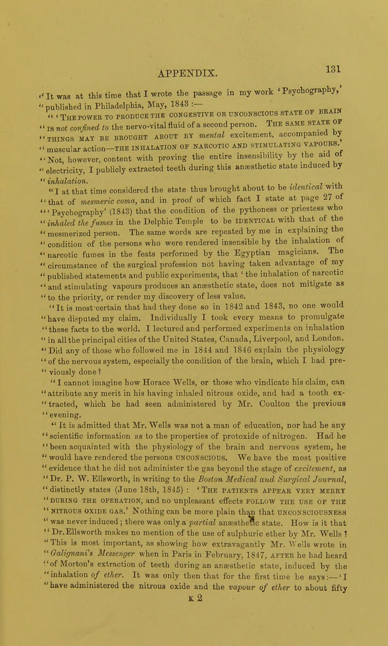 .‘It was at this time that I wrote the passage in my work ‘Psychography,’ “ published in Philadelphia, May, 1843 . “ ‘ The POWER to produce the congestive or unconscious state of brain ‘ ‘ IS not confined to the nervo-vital fluid of a second person. The same state of “THINGS MAY BE BROUGHT ABOUT BY mental excitement, accompanied Dy “ muscular action-THE INHALATION OF NARCOTIC AND .STIMULATING VAPOURS “Not, however, content with proving the entire insensibility by the aid ot “ electricity, I publicly extracted teeth during this anaesthetic state induced by “inhalation. • 7 “I at that time considered the state thus brought about to be idenhcal wit “that of mesmeric coma, and in proof of which fact I state at page 27 o “ ‘ Psychography’ (1843) that the condition of the pythoness or priestess who “inhaled the fames in the Delphic Temple to be identical with that of the “ mesmerized person. The same words are repeated by me in explaining the “ condition of the persons who were rendered insen.sible by the inhalation of “ narcotic fumes in the feats performed by the Egyptian magicians. The “ circumstance of the surgical profession not having taken advantage of my “ published statements and public experiments, that ‘ the inhalation of narcotic “ and stimulating vapours produces an anaesthetic state, does not mitigate as “to the priority, or render my discovery of less value. “It is most'certain that had they done so in 1842 and 1843, no one would “ have disputed my claim. Individually I took every means to promulgate “these facts to the world. I lectured and performed experiments on inhalation “ in all the principal cities of the United States, Canada, Liverpool, and London. “Did any of those who followed me in 1844 and 1846 explain the physiology “ of the nervous system, especially the condition of the brain, which I had pre- “ viously done ? “ I cannot imagine bow Horace Wells, or those who vindicate his claim, can “attribute any merit in his having inhaled nitrous oxide, and had a tooth ex- “ tracted, which he had seen administered by Mr. Coulton the previous “ evening. “ It is admitted that Mr. Wells was not a man of education, nor had he any “scientific information as to the properties of protoxide of nitrogen. Had he “ been acquainted with the physiology of the brain and nervous system, he “ would have rendered the persons UNCONSCIOUS. We have the most positive “ evidence that he did not administer the gas beyond the stage of excitement, as “Dr. P. W. Ellsworth, in writing to the Boston Medical and Surgical Journal, “distinctly states (June 18th, 1845) : ‘The patients appear very merry “during the operation, and no unpleasant effects follow the use of the “nitrous oxide gas.’ Nothing can be more plain th^ that unconsciousness “ was never induced; there was only a partial anaestheflc state. How is it that “ Dr.Ellsworth makes no mention of the use of sulphuric ether by Mr. Wells 1 “This is most important, as showitig how extravagantly Mr. M ells wrote in “Galignani's Messenger when in Paris in February, 1847, after he had heard “of Mortons extraction of teeth during an anaesthetic state, induced by the ‘inhalation of ether. It was only then that for the first time he says:—‘I “have administered the nitrous oxide and the vapour of ether to about fifty k2