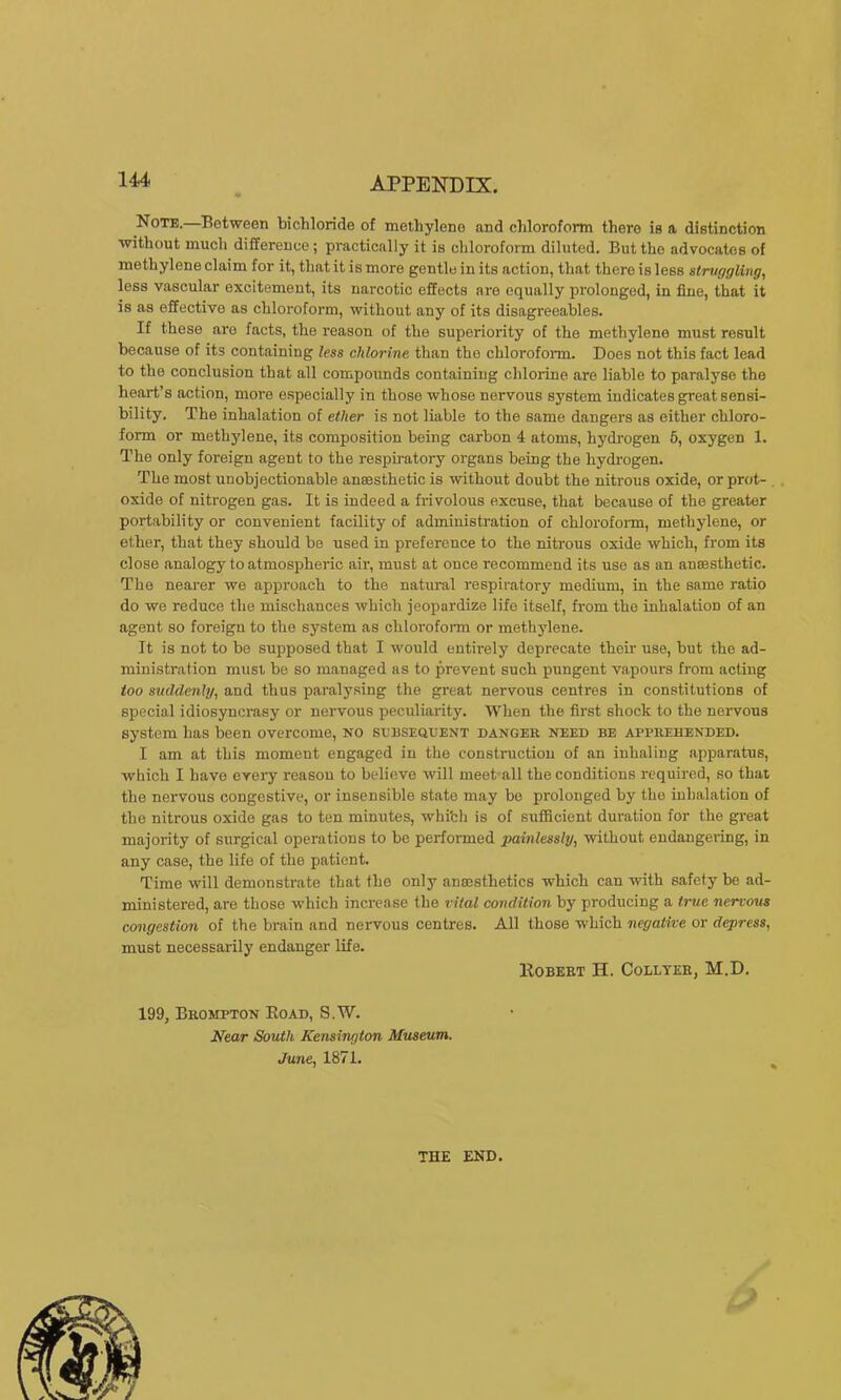 Note.—Between bichloride of methylene and chloroform there is a distinction without much difference; practically it is chloroform diluted. But the advocates of methylene claim for it, that it is more gentle in its action, that there is less struggling, less vascular excitement, its narcotic effects are equally prolonged, in fine, that it is as effective as chloroform, without any of its disagreeables. If these are facts, the reason of the superiority of the methylene must result because of its containing less chlorine than the chloroform. Does not this fact lead to the conclusion that all compounds containing chlorine are liable to paralyse the heart’s action, more especially in those whose nervous system indicates great sensi- bility. The inhalation of ether is not liable to the same dangers as either chloro- form or meth3dene, its composition being carbon 4 atoms, hydrogen 5, oxygen 1. The only foreign agent to the respiratory organs being the hydrogen. The most unobjectionable anaesthetic is without doubt the nitrous oxide, or prot- oxide of nitrogen gas. It is indeed a frivolous excuse, that because of the greater portability or convenient facility of administration of chlorofoim, methylene, or ether, that they should be used in preference to the nitrous oxide which, from its close analogy to atmospheric air, must at once recommend its use as an anaesthetic. The nearer we approach to the natural respiratory medium, in the same ratio do we reduce the mischances which jeopardize life itself, from the inhalation of an agent so foreign to the system as chloroform or methylene. It is not to be supposed that I would entirely deprecate their use, but the ad- ministration must, be so managed as to prevent such pungent vapours from acting too suddenly, and thus paralysing the great nervous centres in constitutions of special idiosyncrasy or nervous peculiarity. Wlien the first shock to the nervous system has been overcome, no subsequent danger need be apprehended. I am at this moment engaged in the construction of an inhaling apparatus, which I have eveiy reason to believe will meet all the conditions required, so that the nervous congestive, or insensible state may be prolonged by the inhalation of the nitrous oxide gas to ten minutes, whi'cli is of sufficient duration for the great majority of surgical operations to be performed painlessly, without endangei-ing, in any case, the life of the patient. Time will demonstrate that the only anaesthetics which can with safety be ad- ministered, are those which increase the vital condition by producing a true nervous congestion of the brain and nervous centres. All those which negative or depress, must necessarily endanger life. lloBEET H. Coulter, M.D. 199, Brompton Eoad, S.W. Near South Kensington Museum. June, 1871. THE END.