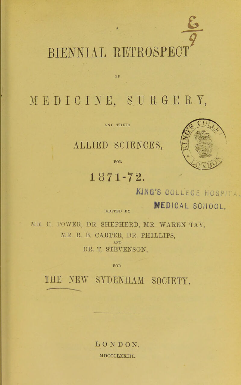 BIENNIAL RETROSPECT 9 MEDICINE, SURGERY, AND THEIK ALLIED SCIENCES, FOB 1 871-72. KiNG’S COLllG; hospit,, medical school. EDITED BY ME. II. POWER, DE. SHEPHERD, MR. WAREN TAY, MR. E. B. CARTER, DR. PHILLIPS, AND DR. T. STEVENSON, IHE NEW SYDENHAM SOCIETY. LONDON. MDCCCLXXIII.