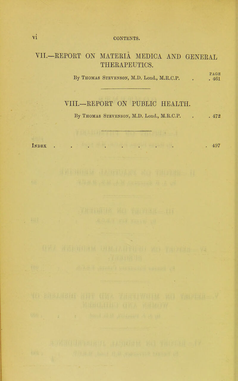 VII.—REPORT ON MATERIA MEDICA AND GENERAL THERAPEUTICS. PAGE By Thomas Stevenson, M.D. Bond., M.R.C.P, . . 461 VIII.—REPORT ON PUBLIC HEALTH. By Thomas Stevenson, M.D. Bond., M.R.C.P. . . 472 Index . 497