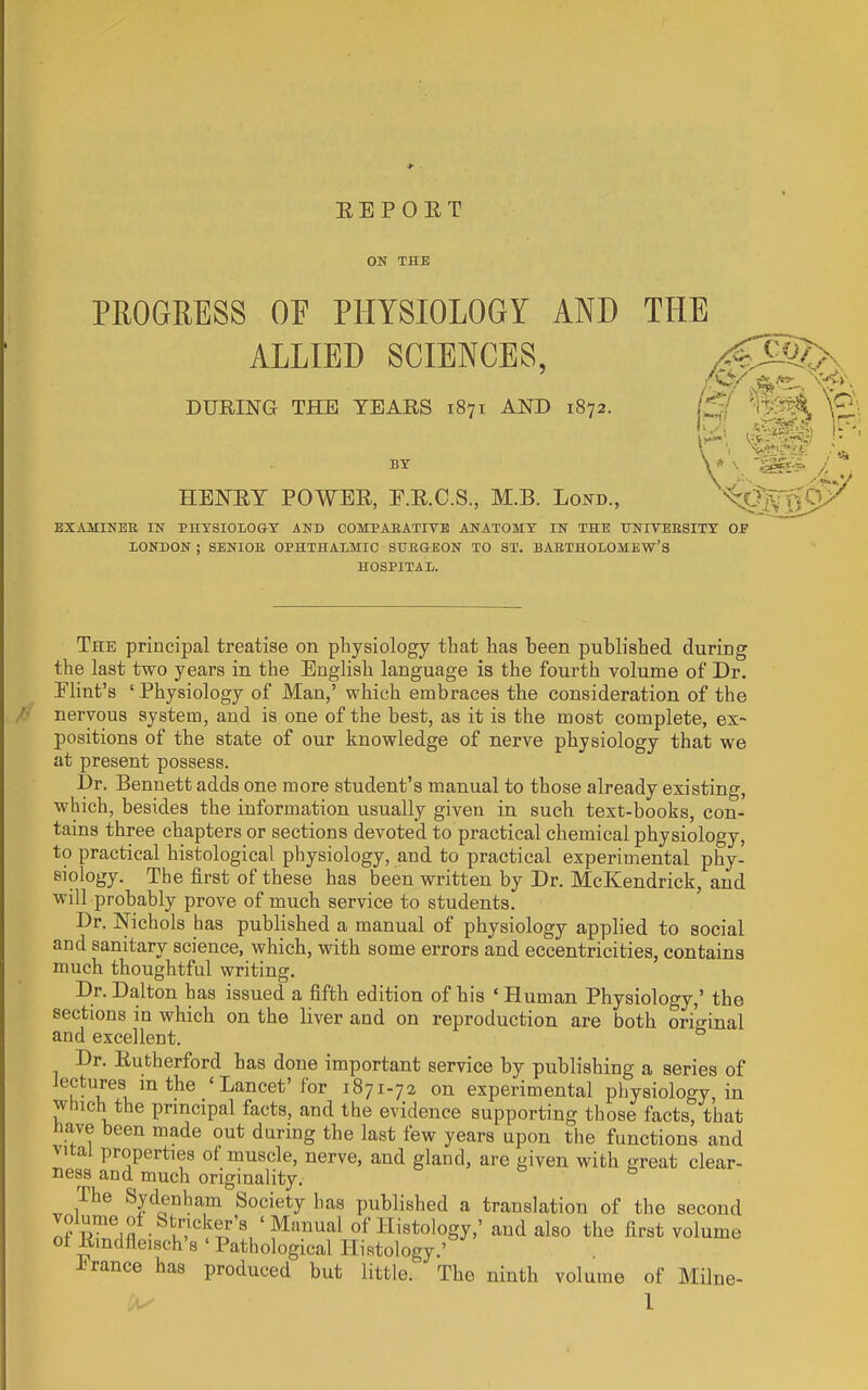 EEPOET ON THE PROGRESS OE PHYSIOLOGY AND THE ALLIED SCIENCES, DURING THE TEARS 1871 AND 1872. BY HENEY POWEE, E.E.C.S., M.B. Lond., EXAMINEE IN PHYSIOLOGY AND COMPABATIVE ANATOMY IN THE TJNIVEESITY OE LONDON ; SENIOB OPHTHALMIC SHEGEON TO ST. BAETHOLOMEW’S HOSPITAL. /' The principal treatise on physiology that has been published during the last two years in the English language is the fourth volume of Dr. Elint’s ‘ Physiology of Man,’ which embraces the consideration of the nervous system, and is one of the best, as it is the most complete, ex- positions of the state of our knowledge of nerve physiology that we at present possess. Dr. Bennett adds one more student’s manual to those already existing, which, besides the information usually given in such text-books, con- tains three chapters or sections devoted to practical chemical physiology, to practical histological physiology, and to practical experimental phy- siology. The first of these has been written by Dr. McKendrick, and will probably prove of much service to students. Dr. Nichols has published a manual of physiology applied to social and sanitary science, which, with some errors and eccentricities, contains much thoughtful writing. Dr. Dalton has issued a fifth edition of his ‘ Human Physiology,’ the sections in which on the liver and on reproduction are both ordinal and excellent. Dr. Eutherford has done important service by publishing a series of lectures in the ‘ Lancet’for 1871-72 on experimental physiology, in w iich the principal facts, and the evidence supporting those facts, that ave been made out during the last few years upon the functions and vital properties of muscle, nerve, and gland, are given with great clear- ness and much originality. ihe Sydenham Society has published a translation of the second nf Histology,’ and also the first volume oi Emdfleisch’s ‘ Pathological Histology.’ b ranee has produced but little. The ninth volume of Milne- l