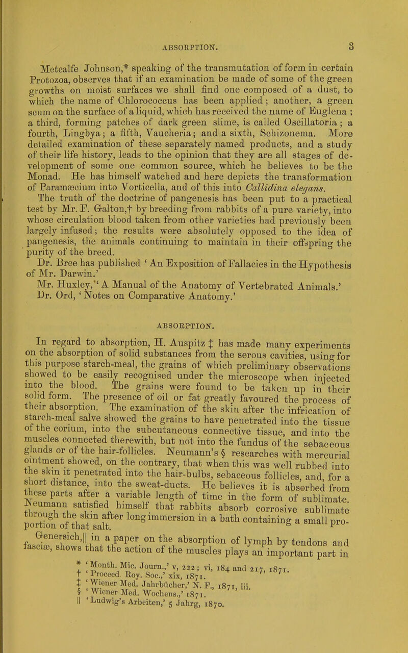 Metcalfe Joliuson,* speaking of the transmutation of form in certain Protozoa, observes that if an examination be made of some of the green growths on moist surfaces we shall find one composed of a dust, to which the name of Chlorococcus has been applied; another, a green scum on the surface of a liquid, which has received the name of Euglena ; a third, forming patches of dark green slime, is called Oseillatoria ; a fourth, Lingbya; a fifth, Vaucheria; and a sixth, Schizonema. More detailed examination of these separately named products, and a study of their life history, leads to the opinion that they are all stages of de- velopment of some one common source, which he believes to be the Monad. He has himself watched and here depicts the transformation of Paramsecium into Vorticella, and of this into Gallidina elegans. The truth of the doctrine of pangenesis has been put to a practical test by Mr. P. Gralton,t by breeding from rabbits of a pure variety, into whose circulation blood taken from other varieties had previously been largely infused; the results were absolutely opposed to the idea of pangenesis, the animals continuing to maintain in their offspring the purity of the breed. Dr. Bree has published ‘ An Exposition of Fallacies in the Hypothesis of Mr. Darwin.’ Mr. Huxley,’‘A Manual of the Anatomy of Vertebrated Animals.’ Dr. Ord, ‘Hotes on Comparative Anatomy.’ ABSORPTION. In regard to absorption, H. Auspitz ^ has made many experiments on the absorption of solid substances from the serous cavities, using for this purpose starch-meal, the grains of which preliminary observations showed to be easily recognised under the microscope when injected into the blood. The grains were found to be taken up in their solid form. The presence of oil or fat greatly favoured the process of their absorption. The examination of the skin after the infricatiou of starch-meal salve showed the grains to have penetrated into the tissue of the corium, into the subcutaneous connective tissue, and into the muscles connected therewith, but not into the fundus of the sebaceous glands or of the hair-follicles. Neumann’s § researches with mercurial ointment showed, on the contrary, that when this was well rubbed into the skin it penetrated into the hair-bulbs, sebaceous follicles, and for a s ort distance, into the sweat-ducts. He believes it is absorbed from ^ f o'f time in the form of sublimate. HrSi corrosive sublimate pS of toTalf' containiog a mall pro- Genersich,|| m a paper on the absorption of lymph by tendons and lascim, shows that the action of the muscles playsVimportant pLtIn ‘Month Mic. Journ.,’ v, 222; vi, 184 ami 217, 1871. 1 recced. Iloy. Soc./ xix, 1871. ‘Wiener Med. Jalirbiicher,’ N. P., 1871 iii. ^Wiener Med. Wochens.,’ 1871. ‘Ludwig’s Arbeiten,’ 5 Jabrg, 1870.