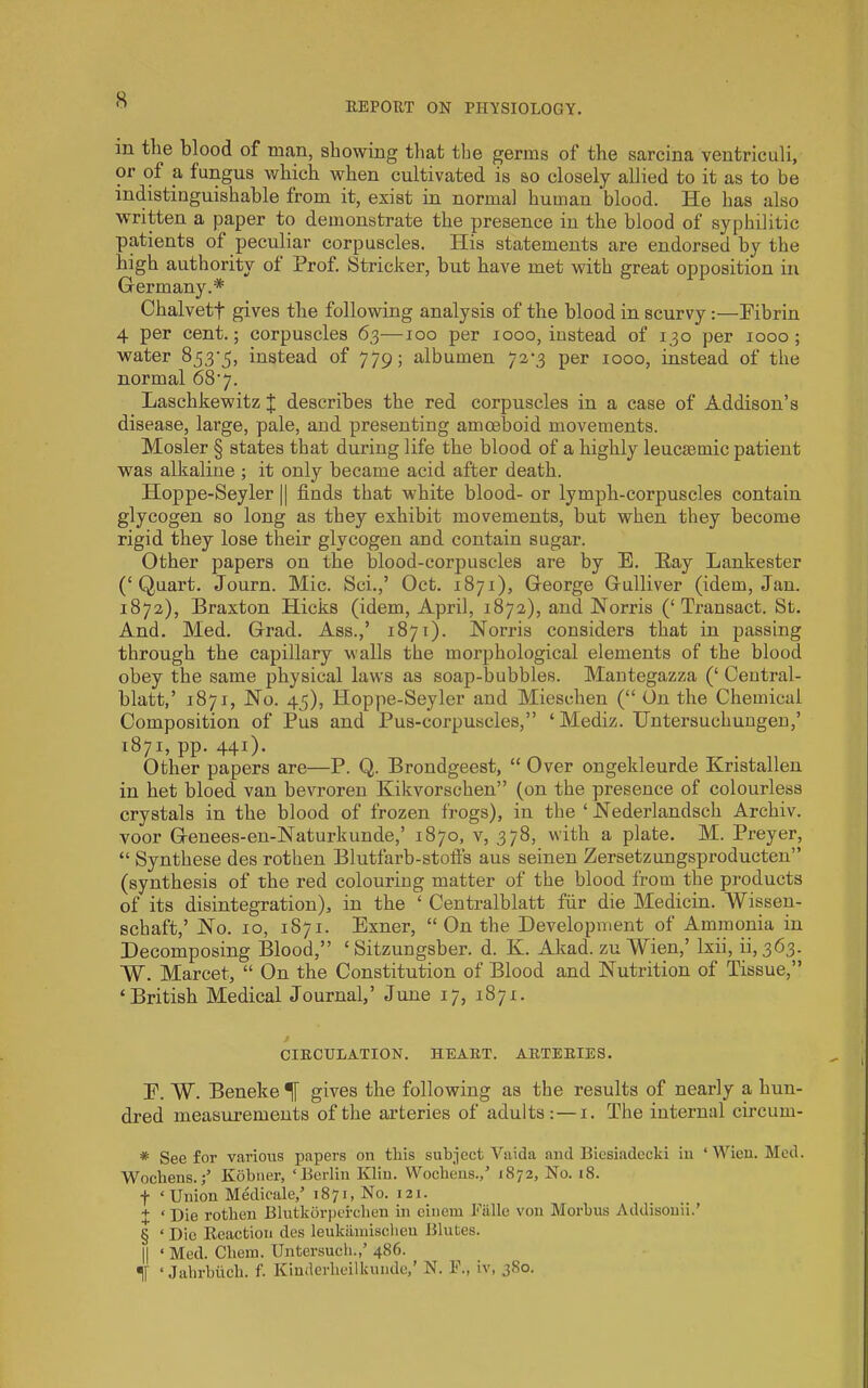 EEPORT ON PHYSIOLOGY. in the blood of man, showing that the germs of the sarcina ventriculi, or of a fungus which when cultivated is so closely allied to it as to be indistinguishable from it, exist in normal human blood. He has also written a paper to demonstrate the presence in the blood of syphilitic patients of peculiar corpuscles. His statements are endorsed by the high authority of Prof. Strieker, but have met with great opposition in Germany.* * * § Chalvett gives the following analysis of the blood in scurvy:—Pibrin 4 per cent.; corpuscles 63—100 per 1000, instead of 130 per 1000; water 853-5, instead of 779; albumen 72-3 per 1000, instead of the normal 68-7. Laschkewitz J describes the red corpuscles in a case of Addison’s disease, large, pale, and presenting amoeboid movements. Hosier § states that during life the blood of a highly leucsemic patient was alkaline ; it only became acid after death. Hoppe-Seyler || finds that white blood- or lymph-corpuscles contain glycogen so long as they exhibit movements, but when they become rigid they lose their glycogen and contain sugar. Other papers on the blood-corpuscles are by E. Hay Lankester (‘Quart. Journ. Mic. Sci.,’ Oct. 1871), George Gulliver (idem, Jan. 1872), Braxton Hicks (idem, April, 1872), and Norris (‘Transact. St. And. Med. Grad. Ass.,’ 1871). Norris considers that in passing through the capillary walls the morphological elements of the blood obey the same physical laws as soap-bubbles. Mantegazza (‘ Ceutral- blatt,’ 1871, No. 45), Hoppe-Seyler and Mieschen (“ On the Chemical Composition of Pus and Pus-corpuscles,” ‘Mediz. IJntersuchungen,’ 1871, pp. 441). Other papers are—P. Q. Brondgeest, “ Over ongekleurde Kristallen in bet bleed van bevroren Kikvorschen” (on the presence of colourless crystals in the blood of frozen frogs), in the ‘ Nederlandsch Archiv. voor Genees-en-Naturkunde,’ 1870, v, 378, with a plate. M. Preyer, “ Synthese des rothen Blutfarb-stoft's aus seinen Zersetzungsproducten” (synthesis of the red colouring matter of the blood from the products of its disintegration), in the ‘ Centralblatt fur die Medicin. Wissen- schaft,’ No. 10, 1S71. Exner, “On the Development of Ammonia in Decomposing Blood,” ‘ Sitzungsber. d. K. Akad. zu Wien,’ Ixii, 0,363. W. Marcet, “ On the Constitution of Blood and Nutrition of Tissue,” ‘British Medical Journal,’ June 17, 1871. / CIRCULATION. HEART. ARTERIES. E. W. Beneke Tf gives the following as the results of nearly a hun- dred measurements of the arteries of adults: — i. The internal circum- * See for various papers on this suhiect Vaida and Bicsiadecki in ‘Wien. Med. Wochens.;’ Kobiier, ‘Berlin Klin. Wocliens.,’ 1872, No. 18. f ‘Union Medicale,’ 1871, No. 121. X ‘ Die rothen Blutkorperehen in einem Balle von Morbus Addisouii.’ § ‘ Die Reaction des leukiiinischeu Blutes. II ‘ Med. Chem. Untersuch.,’ 486. If ‘ Jalirbiich. f. Kiuderbeilkunde,’ N. F., iv, 380.