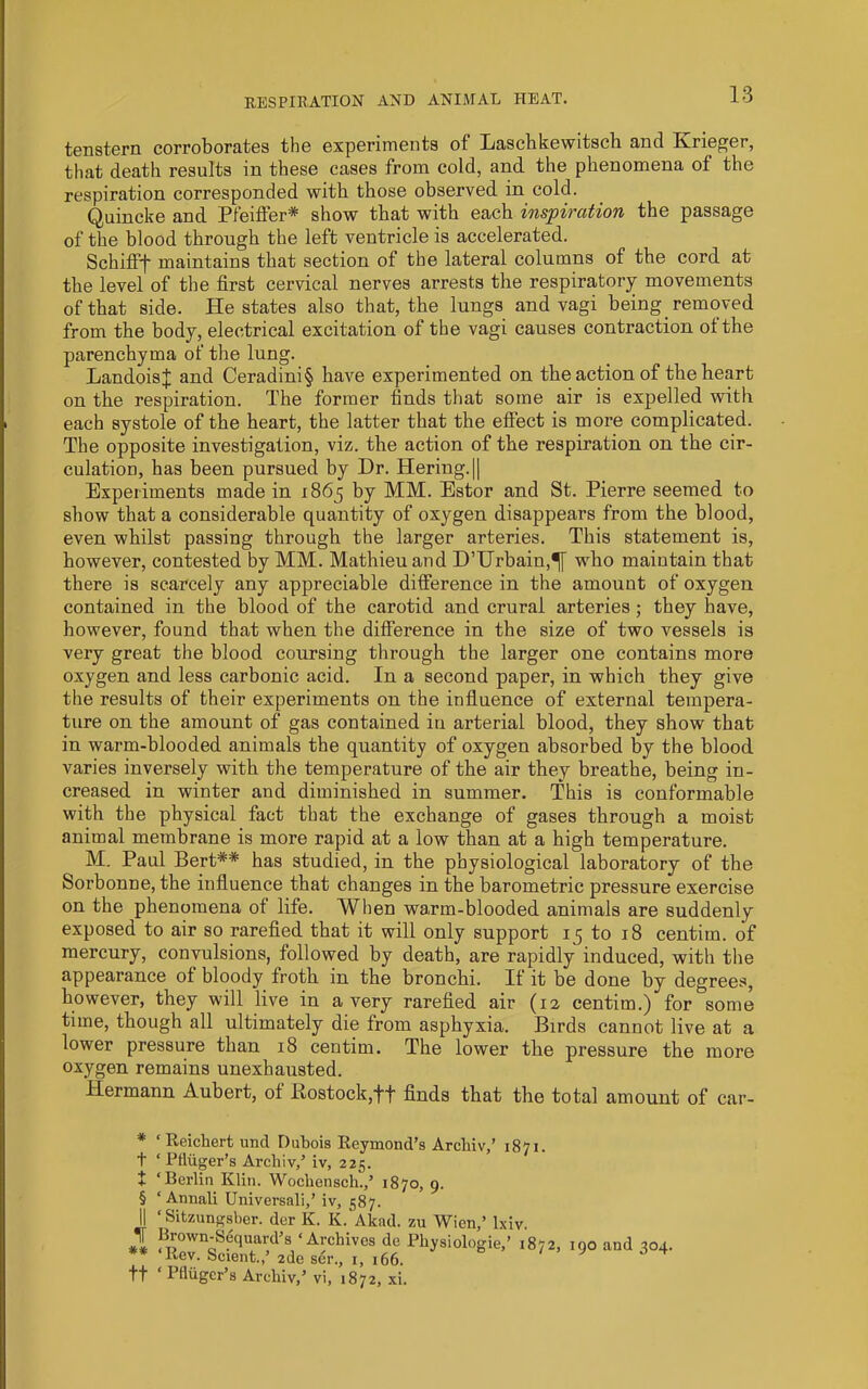 tenstern corroborates the experiments of Lascbkewitsch and Krieger, that death results in these cases from cold, and the phenomena of the respiration corresponded with those observed in cold. Quincke and Pfeiffer* * * § show that with each inspiration the passage of the blood through the left ventricle is accelerated. Schifff maintains that section of the lateral columns of the cord at the level of the first cervical nerves arrests the respiratory movements of that side. He states also that, the lungs and vagi being removed from the body, electrical excitation of the vagi causes contraction of the parenchyma of the lung. LandoisJ and Ceradini§ have experimented on the action of the heart on the respiration. The former finds that some air is expelled with each systole of the heart, the latter that the effect is more complicated. The opposite investigation, viz. the action of the respiration on the cir- culation, has been pursued by Dr. Hering.|| Experiments made in 1865 by MM. Estor and St. Pierre seemed to show that a considerable quantity of oxygen disappears from the blood, even whilst passing through the larger arteries. This statement is, however, contested by MM. Mathieuand D’lJrbain,^ who maintain that there is scarcely any appreciable difference in the amount of oxygen contained in the blood of the carotid and crural arteries ; they have, however, found that when the difference in the size of two vessels is very great the blood coursing through the larger one contains more oxygen and less carbonic acid. In a second paper, in which they give the results of their experiments on the influence of external tempera- ture on the amount of gas contained in arterial blood, they show that in warm-blooded animals the quantity of oxygen absorbed by the blood varies inversely with the temperature of the air they breathe, being in- creased in winter and diminished in summer. This is conformable with the physical fact that the exchange of gases through a moist animal membrane is more rapid at a low than at a high temperature. M. Paul Bert** has studied, in the physiological laboratory of the Sorbonne, the influence that changes in the barometric pressure exercise on the phenomena of life. Wlien warm-blooded animals are suddenly exposed to air so rarefied that it will only support 15 to 18 centim. of mercury, convulsions, followed by death, are rapidly induced, with the appearance of bloody froth in the bronchi. If it be done by degrees, however, they will live in a very rarefied air (12 centim.) for some time, though all ultimately die from asphyxia. Birds cannot live at a lower pressure than 18 centim. The lower the pressure the more oxygen remains unexhausted. Hermann Aubert, of Itostock,'f'f finds that the total amount of car- * ‘Reichert und Duhois Reymond’s Archiv,’ 1871. t ‘ Pfliiger’s Archiv/ iv, 225. t ‘Berlin Klin. Wochensch./ 1870, 9. § ‘ Annali Universali,’ iv, 587. II ‘ Sitzungsber. der K. K. Akad. zu Wien,’ Ixiv. Brown-Sequard’s ‘Archives de Physiologic,’ 1872, 190 and 304. ** ‘Rev. Scient.,’ zde ser., i, 166. tt ‘ Pfliiger’s Archiv,’ vi, 1872, xi.