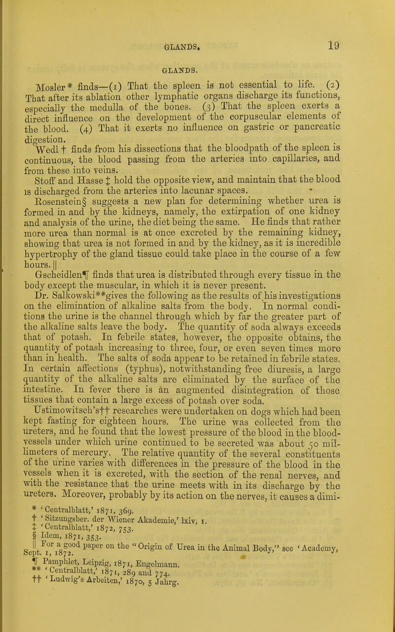 GLANDS. Hosier* finds—(i) That the spleen is not essential to life. (2) That after its ablation other lymphatic organs discharge its functions, especially the medulla of the bones. (3) That the spleen exerts a direct influence on the development of the corpuscular elements of the blood. (4) That it exerts no influence on gastric or pancreatic digestion. Wedl t finds from his dissections that the bloodpath of the spleen is continuous, the blood passing from the arteries into capillaries, and from these into veins. Stofi and Hasse | hold the opposite view, and maintain that the blood IS discharged from the arteries into lacunar spaces. Eosenstein§ suggests a new plan for determining whether urea is formed in and by the kidneys, namely, the extirpation of one kidney and analysis of the urine, the diet being the same. He finds that rather more urea than normal is at once excreted by the remaining kidney, showing that urea is not formed in and by the kidney, as it is incredible hypertrophy of the gland tissue could take place in the course of a few hours. II Gscheidlen^ finds that urea is distributed through every tissue in the body except the muscular, in which it is never present. Dr. Salkowski**gives the following as the results of his investigations on the elimination of alkaline salts from the body. In normal condi- tions the urine is the channel through which by far the greater part of the alkaline salts leave the body. The quantity of soda always exceeds that of potash. In febrile states, however, the oj>posite obtains, the quantity of potash increasing to three, four, or even seven times more than in health. The salts of soda appear to be retained in febrile states. In certain affections (typhus), notwithstanding free diuresis, a largo quantity of the alkaline salts are eliminated by the surface of the intestine. In fever there is an augmented disintegration of those tissues that contain a large excess of potash over soda. Hstimowitsch’sft researches were undertaken on dogs which had been kept fasting for eighteen hours. The urine was collected from the ureters, and he found that the lowest pressure of the blood in the blood- vessels under which urine continued to be secreted was about 50 mil- limeters of mercury. _ The relative quantity of the several constituents of the urine varies with differences in the pressure of the blood in the vessels when it is excreted, with the section of the renal nerves, and with the resistance that the urine meets with in its discharge by the ureters. Moreover, probably by its action on the nerves, it causes a dimi- * ‘ Centralblatt,’ 1871, 369. t ‘ Sitzungsber. der Wiener Akademie,’ Ixiv, i. t ‘Centralblatt,’ 1872, 753. § Hem, 1871, 3S3. Sept °^H72°^ P^per on the “Origin of Urea in the Animal Body,” see ‘Academy, 1871, Engelmann.