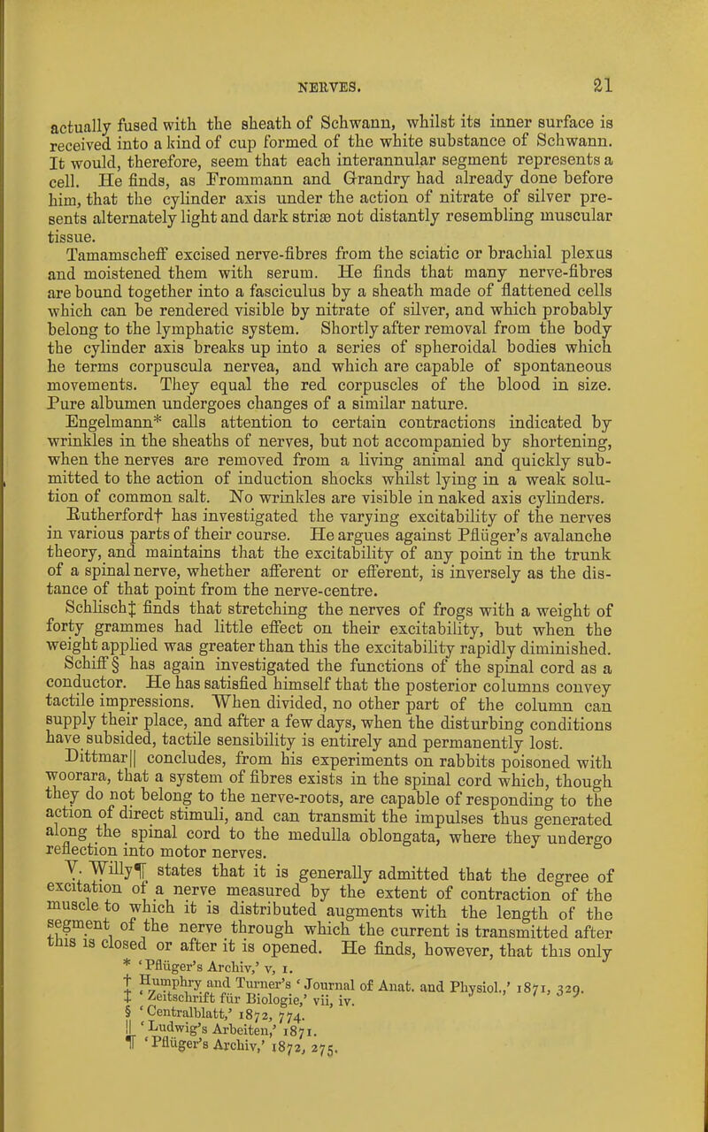 actually fused with the sheath of Schwann, whilst its inner surface is received into a kind of cup formed of the white substance of Schwann. It would, therefore, seem that each interannular segment represents a cell. He finds, as Erommann and Grandry had already done before him, that the cylinder axis under the action of nitrate of silver pre- sents alternately light and dark striae not distantly resembling muscular tissue. Tamamseheif excised nerve-fibres from the sciatic or brachial plexus and moistened them with serum. He finds that many nerve-fibres are bound together into a fasciculus by a sheath made of flattened cells which can be rendered visible by nitrate of silver, and which probably belong to the lymphatic system. Shortly after removal from the body the cylinder axis breaks up into a series of spheroidal bodies which he terms corpuscula nervea, and which are capable of spontaneous movements. They equal the red corpuscles of the blood in size. Pure albumen undergoes changes of a similar nature. Engelmann* calls attention to certain contractions indicated by wrinkles in the sheaths of nerves, but not accompanied by shortening, when the nerves are removed from a living animal and quickly sub- mitted to the action of induction shocks whilst lying in a weak solu- tion of common salt. Ho wrinkles are visible in naked axis cylinders. Eutherfordf has investigated the varying excitability of the nerves in various parts of their course. He argues against Pfliiger’s avalanche theory, and maintains that the excitability of any point in the trunk of a spinal nerve, whether afferent or efferent, is inversely as the dis- tance of that point from the nerve-centre. SchlischJ finds that stretching the nerves of frogs with a weight of forty grammes had little effect on their excitability, but when the weight applied was greater than this the excitability rapidly diminished. Schiff § has again investigated the functions of the spinal cord as a conductor. He has satisfied himself that the posterior columns convey tactile impressions. W hen divided, no other part of the column can supply their place, and after a few days, when the disturbing conditions have subsided, tactile sensibility is entirely and permanently lost. Dittmarjl concludes, from his experiments on rabbits poisoned with woorara, that a system of fibres exists in the spinal cord which, though they do not belong to the nerve-roots, are capable of responding to the action of direct stimuli, and can transmit the impulses thus generated a ong the spinal cord to the medulla oblongata, where they undergo reflection into motor nerves. V. Willy^ states that it is generally admitted that the degree of excitation of a nerve measured by the extent of contraction of the muscle to which it is distributed augments with the length of the segment of the nerve through which the current is transmitted after tms 13 closed or after it is opened. He finds, however, that this only * ‘Pfliiger’s Archiv,’ v, i. t Humphry and Turner’s ‘ Journal of Anat. and Physiol.,’ 1871, 329. t Zeitschrift fiir Biologie,’ vii, iv. J 1 i > 0 § ‘ Centralhlatt,’ 1872, 774. II ‘ Ludwig’s Arheiten,’ 1871. IT ‘ Pfliiger’s Archiv,’ 1872, 275.