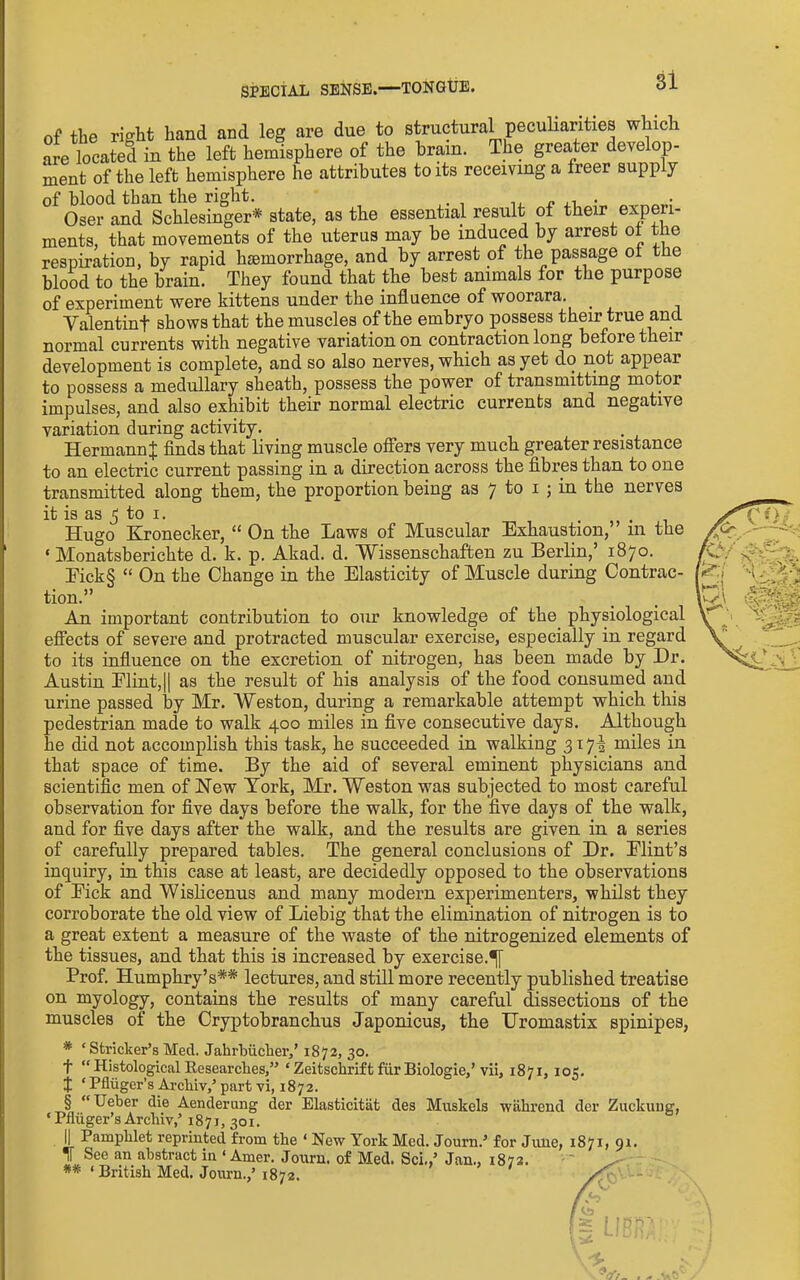 of the right hand and leg are due to structural pecuHarities which are located in the left hemisphere of the brain. The grea,ter develop- ment of the left hemisphere he attributes to its receiving a freer supply of blood than the right. ^ .1 • Oser and Schlesinger* state, as the essential result of their experi- ments, that movements of the uterus may be induced by arrest ot the respiration, by rapid hiemorrhage, and by arrest of the passage ol the blood to the brain. They found that the best animals for the purpose of experiment were kittens under the influence of woorara. _ Valentinf shows that the muscles of the embryo possess their true and normal currents with negative variation on contraction long before their development is complete, and so also nerves, which as yet do not appear to possess a medullary sheath, possess the power of transmitting motor impulses, and also exhibit their normal electric currents and negative variation during activity. Hermann^ finds that living muscle offers very much greater resistance to an electric current passing in a direction across the fibres than to one transmitted along them, the proportion being as 7 to i ; in the nerves it is as 5 to I. . Hugo Kronecker, “ On the Laws of Muscular Exhaustion, in the ‘ Monatsberichte d. k. p. Akad. d. Wissenschaften zu Berlin,’ 1870. Eick§ “ On the Change in the Elasticity of Muscle during Contrac- tion.” An important contribution to our knowledge of the physiological effects of severe and protracted muscular exercise, especially in regard to its influence on the excretion of nitrogen, has been made by Dr. Austin Elint,|l as the result of his analysis of the food consumed and urine passed by Mr. Weston, during a remarkable attempt which this pedestrian made to walk 400 miles in five consecutive days. Although he did not accomplish this task, he succeeded in walking 317-1 miles in that space of time. By the aid of several eminent physicians and scientific men of Hew York, Mr. Weston was subjected to most careful observation for five days before the walk, for the five days of the walk, and for five days after the walk, and the results are given in a series of carefully prepared tables. The general conclusions of Dr. Elint’s inquiry, in this case at least, are decidedly opposed to the observations of Eick and Wislicenus and many modern experimenters, whilst they corroborate the old view of Liebig that the elimination of nitrogen is to a great extent a measure of the waste of the nitrogenized elements of the tissues, and that this is increased by exercise.^ Prof. Humphry’s** lectures, and still more recen-tly published treatise on myology, contains the results of many careful dissections of the muscles of the Cryptobranchus Japonicus, the Uromastix spinipes, * ‘Strieker’s Med. Jahrbiicher,’ 1872, 30. t “ Histological Eesearches,” ‘ Zeitschrift fiir Biologie,’vii, 1871, 105. :|; ‘ Pfliiger’s Archiv,’ part vi, 1872. § “Ueber die Aenderung der Elasticitat des Muskels -wahrend der Zuckuug, ‘ Pfliiger’s Arcliiv,’ 1871, 301. II Pamphlet reprinted from the ‘ New York Med. Journ.’ for June, 1871, or. II See an abstract in ‘ Amer. Journ. of Med. Sci.,’ Jan., 1872. '' ** ‘ British Med. Journ.,’1872. /f