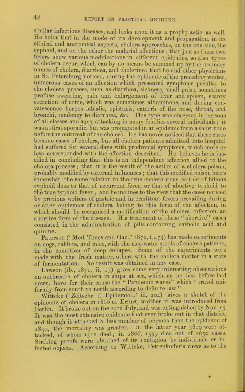 REPOUT ON PRACTICAL MEDICINE. similar infectious diseases, and looks upon it as a prophylactic as well. He holds that in the mode of its development and propagation, in its clinical and anatomical aspects, cholera approaches, on the one side, the typhoid, and on the other the malarial affections ; that just as these two fevers show various modifications in different epidemics, so also types of cholera occur, which can by no means be summed up by the ordinary names of cholera, diarrhoea, and cholerine ; that he and other physicians in St. Petersburg noticed, during the epidemic of the preceding winter, numerous cases of an affection which presented symptoms peculiar to the cholera process, such as diarrhoea, sickness, small pulse, sometimes profuse sweating, pain and enlargement of liver and spleen, scanty secretion of urine, which was sometimes albuminous, and during con- valescence herpes labialis, epistaxis, catarrh of the nose, throat, and bronchi, tendency to diarrhoea, &c. This type was observed in persons of all classes and ages, attacking in many families several individuals ; ib was at first sporadic, but was propagated in an epidemic form a short time before the outbreak of the cholera. He has never noticed that these cases became cases of cholera, but all cholera patients admitted into hospital had suffered for several days with prodromal symptoms, which more or less corresponded with the affection described. He believes he is jus- tified in concluding that this is an independent affection allied to the cholera process; that it is the result of the action of a cholera poison, probably modified by external influences ; that this modified poison bears somewhat the same relation to the true cholera virus as that of bilious typhoid does to that of recurrent fever, or that of abortive typhoid to the true typhoid fever ; and he inclines to the view that the cases noticed by previous writers of gastric and intermittent fevers prevailing during or after epidemics of cholera belong to this form of the affection, in which should be recognised a modification of the cholera infection, an abortive form of the disease. His treatment of these “ abortive” cases consisted in the administration of pills containing carbolic acid and quinine. Paterson (‘ Med. Times and Gaz.,’ 1872, i, 473) has made experiments on dogs, rabbits, and mice, with the rice-water stools of cholera patients, in the condition of deep collapse. Some of the experiments were made with the fresh matter, others with the cholera matter in a state of fermentation. No result was obtained in any case. Lawson (ib., 1871, ii, 15) gives some very interesting observations on outbreaks of cholera in ships at sea, which, as he has before laid down, have for their cause the “ Pandemic waves” which “ travel uni- formly from south to north according to definite law.” Wittcke (‘ Zeitschr. f. Epidemiol.,’ iii, 204) gives a sketch of the epidemic of cholera in 1866 at Erfurt, whither it was introduced from Berlin. It broke out on the 23rd July, and was extinguished by Nov. 15. It was the most extensive epidemic that ever broke out in that district, and though it attacked a less number of persons than the epidemic of 1850, the mortality was greater. In the latter year 3819 were at- tacked, of whom 1312 died; in 1866, 1539 died out of 2650 cases. Striking proofs were obtained of its contagion by individuals or in- fected objects. According to Wittcke, Pettenkoffer’s views as to the