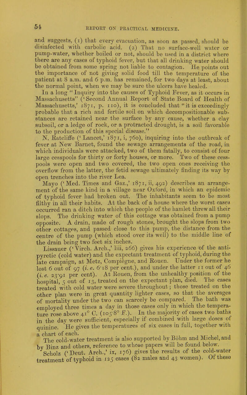 51 and suggests, (i) that every evacuation, as soon as passed, shotdd be disinfected with carbolic acid. (2) That no surface-well water or pump-water, whether boiled or not, should be used in a district where there are any cases of typhoid fever, but that all drinking water should be obtained from some spring not liable to contagion. He points out the importance of not giving solid food till the temperature of the patient at 8 a.m. and 6 p.m. has remained, for two days at least, about the normal point, when we may be sure the ulcers have healed. In a long “ Inquiry into the causes of Typhoid Eever, as it occurs in Massachusetts” (‘Second Annual Heport of State Board of Health of Massachusetts,’ 1871, p. no), it is concluded that “it is exceedingly probable that a rich and fertile soil on which decompositionable sub- stances are retained near the surface by any cause, whether a clay subsoil, or a ledge of rock, or a protracted drought, is a soil favorable to the production of this special disease.” N. Eatcliflfe (‘Lancet,’ 1871, i, 760), inquiring into the outbreak of fever at New Barnet, found the sewage arrangements of the road, in which individuals were attacked, two of them fatally, to consist of four large cesspools for thirty or forty houses, or more. Two of these cess- pools were open and two covered, the two open ones receiving the overflow from the latter, the fetid sewage ultimately finding its way by open trenches into the river Lea. Mayo (‘Med. Times and Gaz.,’ 1871, ii, 492) describes an arrange- ment of the same hind in a village near Oxford, in which an epidemic of typhoid fever had broken out. The inhabitants seem to be most filthy in all their habits. At the back of a house where the worst cases occurred ran a ditch into which the people of the hamlet threw all their slops. The drinking water of this cottage was obtained from a pump opposite. A drain, made of rough stones, brought the slops from two other cottages, and passed close to this pump, the distance from the centre of the pump (which stood over its well) to the middle line of the drain being two feet six inches. Lissauer (‘Virch. Arch.,’ liii, 266) gives his experience of the anti- pyretic (cold water) and the expectant treatment of typhoid, during the late campaign, at Metz, Compiegne, and Eouen. Under the former he lost 6 out of 97 (i. e. 6-i8 per cent.), and under the latter ii out of 46 {i.e. 23‘9i per cent). At Eouen, from the unhealthy position of the hospital, 5 out of 13, treated on the expectant plan, died. The cases treated with cold water were severe throughout; those treated on the other plan were in great quantity lighter cases, so that the averages of mortality under the two can scarcely be compared. _ The bath was employed three times a day in those cases only in which the tempera- ture rose above 41° C. (105-8° E.). In the majority of cases two baths in the day were sufficient, especially if combined with large doses of quinine, 'tie gives the temperatures of six cases in full, together with a chart of each. , , -r,.., ^ j The cold-water treatment is also supported by Bohm and Michel, and by Binz and others, reference to whose papers will be found below. ^Scholz (‘Deut. Arch.,’ ix, 176) gives the results of the cold-water