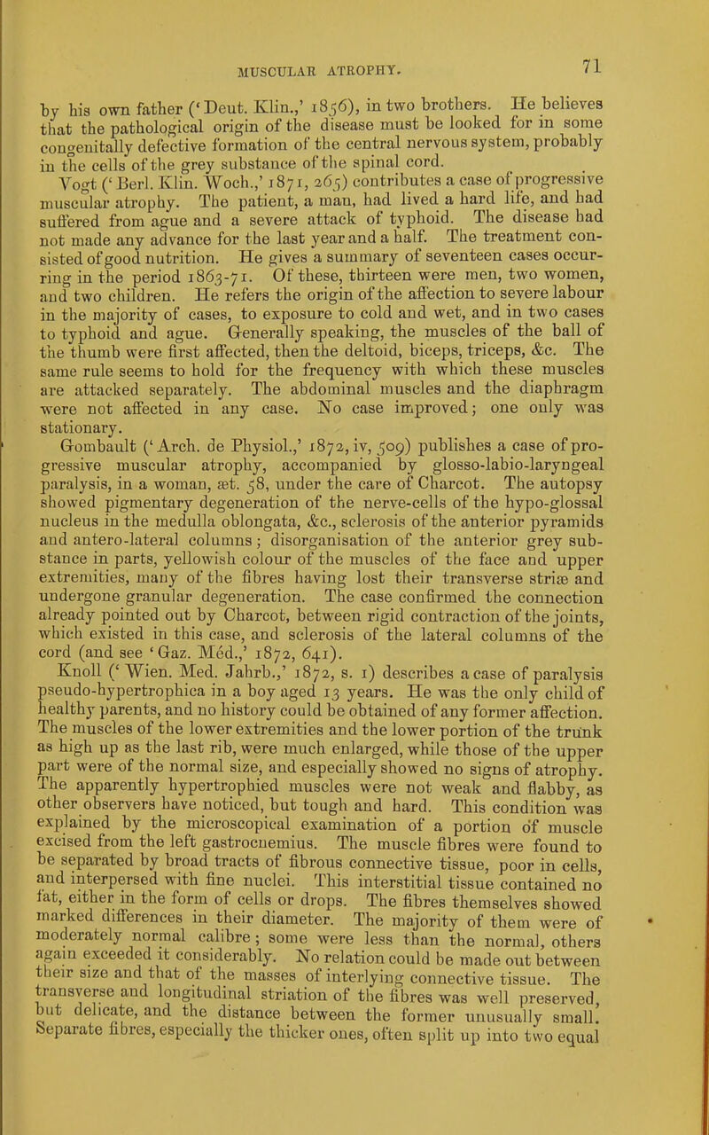 MUSCULAR ATROPHY. by bis own father (‘Dent. Klin.,’ 18,56), in two brothers. He believes that the pathological origin of the disease must be looked for in some congenitally defective formation of the central nervous system, probably in the cells of the grey substance of the spinal cord. Vogt (‘ Berl. Klin. Woch.,’ 1871, 265) contributes a case of progressive muscular atrophy. The patient, a man, had lived a hard life, and had suffered from ague and a severe attack of typhoid. The disease had not made any advance for the last year and a half. The treatment con- sisted of good nutrition. He gives a summary of seventeen cases occur- ring in the period 1863-71. Of these, thirteen were men, two women, and two children. He refers the origin of the affection to severe labour in the majority of cases, to exposure to cold and wet, and in two cases to typhoid and ague. Generally speaking, the muscles of the ball of the thumb were first affected, then the deltoid, biceps, triceps, &c. The same rule seems to hold for the frequency with which these muscles are attacked separately. The abdominal muscles and the diaphragm were not affected in any case. No case improved; one only was stationary. Gombault (‘Arch, de Physiol.,’ 1872, iv, 309) publishes a case of pro- gressive muscular atrophy, accompanied by glosso-labio-laryngeal paralysis, in a woman, set. 38, under the care of Charcot. The autopsy showed pigmentary degeneration of the nerve-cells of the hypo-glossal nucleus in the medulla oblongata, &c., sclerosis of the anterior pyramids and antero-lateral columns ; disorganisation of the anterior grey sub- stance in parts, yellowish colour of the muscles of the face and upper extremities, many of the fibres having lost their transverse strise and undergone granular degeneration. The case confirmed the connection already pointed out by Charcot, between rigid contraction of the joints, which existed in this case, and sclerosis of the lateral columns of the cord (and see ‘ Gaz. Med.,’ 1872, 641). Knoll (‘Wien. Med. Jahrb.,’ 1872, s. i) describes a case of paralysis pseudo-hypertrophica in a boy aged 13 years. He was the only child of healthy parents, and no history could be obtained of any former affection. The muscles of the lower extremities and the lower portion of the trunk as high up as the last rib, were much enlarged, while those of the upper part were of the normal size, and especially showed no signs of atrophy. The apparently hypertrophied muscles were not weak and flabby, as other observers have noticed, but tough and hard. This condition was explained by the microscopical examination of a portion of muscle excised from the left gastrocnemius. The muscle fibres were found to be separated by broad tracts of fibrous connective tissue, poor in cells, and interpersed with fine nuclei. This interstitial tissue contained no lat, either in the form of cells or drops. The fibres themselves showed marked differences in their diameter. The majority of them were of moderately normal calibre ; some were less than the normal, others again exceeded it considerably. No relation could be made out between their size and that of the masses of interlying connective tissue. The transverse and longitudinal striation of the fibres was well preserved, but delicate, and the distance between the former unusually small. Separate fibres, especially the thicker ones, often split up into two equal