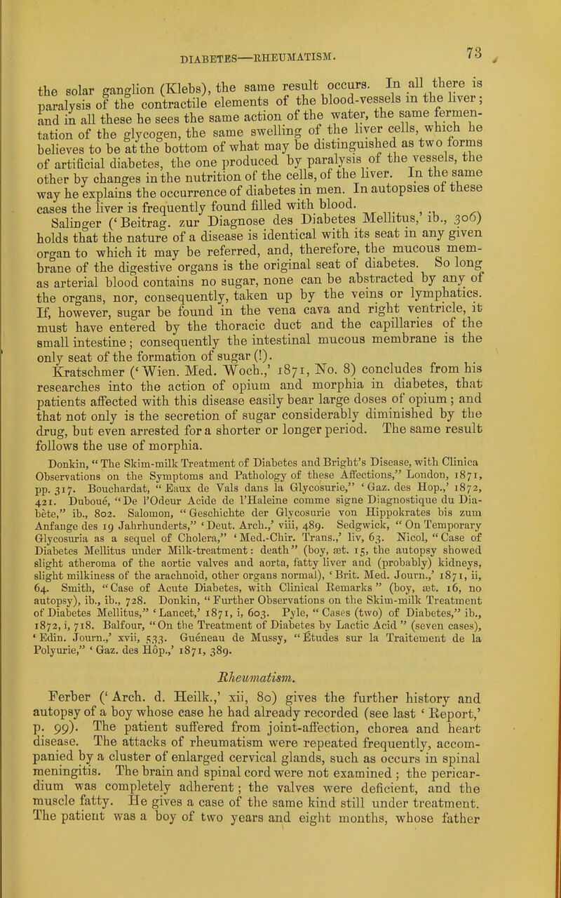 DIABETES—EHEUM ATISM. the solar ganglion (Klebs), the same result occurs. In all thep is paralysis of the contractile elements of the blood-vessels m the liver; and in all these he sees the same action of the water, the same fermen- tation of the glycogen, the same swelling of the liver cells, which he believes to be at the bottom of what may be distinguished as two forms of artificial diabetes, the one produced by paralysis of the vessels, the other by changes in the nutrition of the cells, of the liver. In the same way he explains the occurrence of diabetes in men. In autopsies of these cases the liver is frequently found filled with blood. ^ Salinger Beitrag. zur Diagnose des Diabetes JMellitus, ib., holds that the nature of a disease is identical with its seat in any given organ to which it may be referred, and, therefore, the mucous mem- brane of the digestive organs is the original seat of diabetes. So long as arterial blood contains no sugar, none can be abstracted by any of the organs, nor, consequently, taken up by the veins or lymphatics. If, however, sugar be found in the vena cava and right ventricle, it must have entered by the thoracic duct and the capillaries of the small intestine; consequently the intestinal mucous membrane is the only seat of the formation of sugar (!). Kratschmer (‘Wien. Med. Woch.,’ 1871, No. 8) concludes from his researches into the action of opium and morphia in diabetes, that patients affected with this disease easily bear large doses of opium ; and that not only is the secretion of sugar considerably diminished by the drug, but even arrested for a shorter or longer period. The same result follows the use of morphia. Donkin, “ The Skim-milk Ti-eatment of Diabetes and Bright’s Disease, with Clinica Observations on the Symptoms and Pathology of these Affections,” Loudon, 1871, pp. 317. Bouchardat, “ Eaux de Vais dans la Glycosurie,” ‘ Gaz. des Hop.,’ 1872, 421. Duhoue, “De I’Odeur Acide de I’Haleine comme signe Diagnostique du Dia- hete,” ib., 802. Salomon, “ Geschichte der Glycosurie von Hippokrates bis zum Anfauge des 19 Jahrhunderts,” ‘Dent. Arch.,’ viii, 489. Sedgwick, “ On Temporary Glycosuria as a sequel of Cholera,” ‘ Med.-Chir. Trans.,’ liv, 63. Nicol, “Case of Diabetes Mellitus under Milk-treatment: death” (boy, set. 15, the autopsy showed slight atheroma of the aortic valves and aorta, fatty liver and (probably) kidneys, slight milkiness of the arachnoid, other organs normal), ‘Brit. Med. Jouni.,’ 1871, ii, 64. Smith, “Case of Acute Diabetes, with Clinical Remarks” (boy, set. 16, no autopsy), ib., ib., 728. Donkin, “ Further Observations on the Skim-milk Treatment of Diabetes Mellitus,” ‘Lancet,’ 1871, i, 603. Pyle, “ Cases (two) of Diabetes,” ib., 1872, i, 718. Balfour, “ On the Treatment of Diabetes by Lactic Acid ” (seven cases), ‘ Edin. Journ.,’ xvii, 333. Gueneau de Mussy, “Etudes sur la Traitement de la Polyurie,” ‘ Gaz. des Hop.,’ 1871, 389. 'Rheumatism. Ferber (‘Arch. d. Heilk.,’ xii, 80) gives the further history and autopsy of a boy whose case he had already recorded (see last ‘ Deport,’ p. 99). The patient suffered from joint-afiection, chorea and heart disease. The attacks of rheumatism were repeated frequently, accom- panied hy a cluster of enlarged cervical glands, such as occurs in spinal meningitis. The brain and spinal cord were not examined ; the pericar- dium was completely adherent; the valves were deficient, and the muscle fatty. He gives a case of the same kind still under treatment. The patient was a boy of two years and eight months, whose father