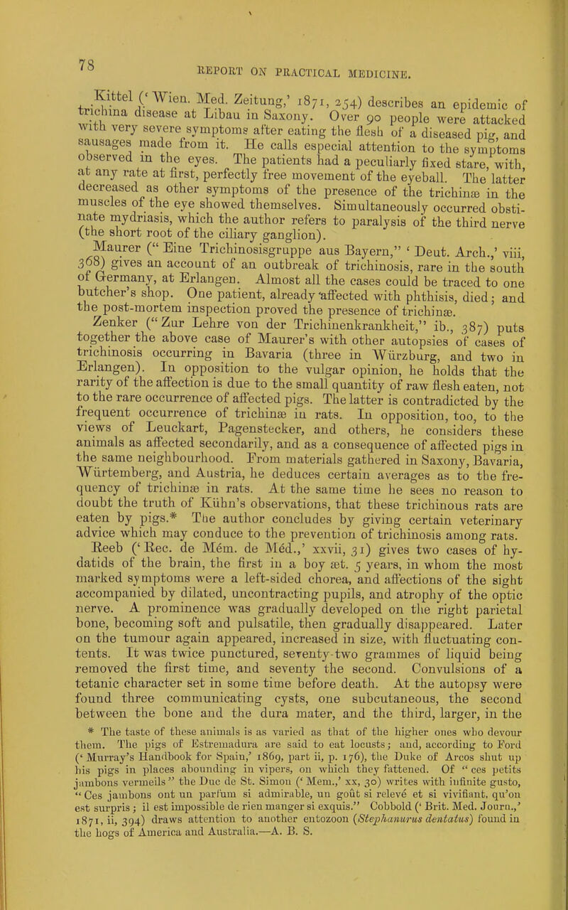 f 78 llEPORT ON PRACTICAL MEDICINE. aa epidemic of ' observed in the eyes. The patients bad a peculiarly fixed stare/with at any rate at first, perfectly free movement of the eyeball. The latter decreased as other symptoms of the presence of the trichinm in the muscles of the eye showed themselves. Simultaneously occurred obsti- nate mydriasis, which the author refers to paralysis of the third nerve (the short root of the ciliary ganglion). Maurer (“ Eine Trichinosisgruppe aus Eayern,” ‘ Dent. Arch.,’ viii, account of an outbreak of trichinosis, rare in the south oi Q-ermany, at Erlangen. Almost all the cases could be traced to one butcher’s shop. One patient, already'afi'ected with phthisis, died; and the post-mortem inspection proved the presence of trichinae. Zenker (“ Zur Lehre von der Trichinenkrankheit,” ib., 387) puts together the above case of Maurer’s with other autopsies of cases of trichinosis occurring in Bavaria (three in Wurzburg, and two in Erlangen). In opposition to the vulgar opinion, he holds that the rarity of the aftection is due to the small quantity of raw flesh eaten, not to the rare occurrence of afiTected pigs. The latter is contradicted by the frequent occurrence of trichinie in rats. In opposition, too, to the views of Leuckart, Pagenstecker, and others, he considers these animals as alfected secondarily, and as a consequence of affected pigs in the same neighbourhood. Erom materials gathered in Saxony, Bavaria, Wiirtemberg, and Austria, he deduces certain averages as to the fre- quency of trichinae in rats. At the same time he sees no reason to doubt the truth of KUhn’s observations, that these trichinous rats are eaten by pigs.* Ttie author concludes by giving certain veterinary advice which may conduce to the prevention of trichinosis among rats. Eeeb (‘Eec. de Mem. de Med.,’ xxvii, 31) gives two cases of hy- datids of the brain, the first in a boy set. 5 years, in whom the most marked symptoms were a left-sided chorea, and affections of the sight accompanied by dilated, uncontracting pupils, and atrophy of the optic nerve. A prominence was gradually developed on the right parietal bone, becoming soft and pulsatile, then gradually disappeared. Later on the tumour again appeared, increased in size, with fluctuating con- tents. It was twice punctured, seventy-two grammes of liquid being removed the first time, and seventy the second. Convulsions of a tetanic character set in some time before death. At the autopsy were found three communicating cysts, one subcutaneous, the second between the bone and the dura mater, and the third, larger, in the * The taste of these animals is as varied as that of the higher ones who devoiu’ them. The pigs of Estremadura are said to eat locusts; and, according to Eord (‘ Murray’s Handbook for Spain,’ 1869, part ii, p. 176), the Duke of Arcos shut up his pigs in places abounding in vipers, on which they fattened. Of “ ces petits jambons vermeils” the Due de St. Simon (‘ Mem.,’ x.v, 30) writes with infinite gusto, “ Ces jambons ont un parfnm si admirable, uu gout si releve et si vivifianfc, qu’on est surpris; il est impossible de rien manger si exquis.” Cobbold (‘ Brit. Med. Jouru.,’ 1871, ii, 394) draws attention to another entozoon (Stephanurus dentaius) found in the hogs of America and Australia.—A. B. S.