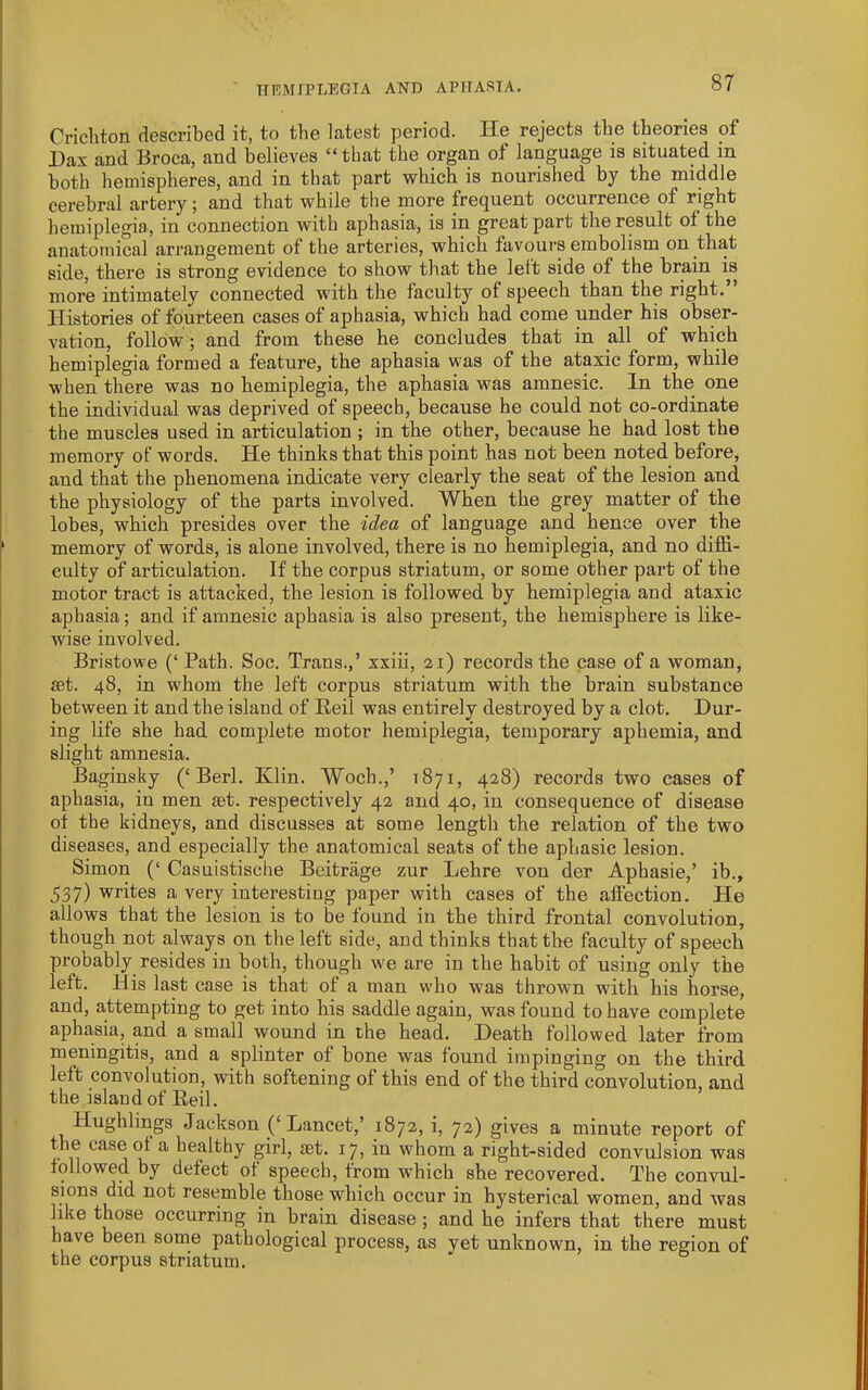 Cncliton described it, to the latest period. He rejects the theories of Dax and Broca, and believes “that the organ of language is situated in both hemispheres, and in tliat part which is nourished by the middle cerebral artery; and that while the more frequent occurrence of right hemiplegia., in connection with aphasia, is in great part the result of the anatomical arrangement of the arteries, which favours embolism on that side, there is strong evidence to show that the lett side of the brain is more intimately connected with the faculty of speech than the right.” Histories of fourteen cases of aphasia, which had come under his obser- A'ation, follow; and from these he concludes that in all of which hemiplegia formed a feature, the aphasia was of the ataxic form, while when there was no hemiplegia, the aphasia was amnesic. In the one the individual was deprived of speech, because he could not co-ordinate the muscles used in articulation ; in the other, because he had lost the memory of words. He thinks that this point has not been noted before, and that the phenomena indicate very clearly the seat of the lesion and the physiology of the parts involved. When the grey matter of the lobes, which presides over the idea of language and hence over the memory of words, is alone involved, there is no hemiplegia, and no diffi- culty of articulation. If the corpus striatum, or some other part of the motor tract is attacked, the lesion is followed by hemiplegia and ataxic aphasia; and if amnesic aphasia is also present, the hemisphere is like- wise involved. Bristowe (‘ Path. Soc. Trans.,’ xxiii, 21) records the case of a woman, set. 48, in whom the left corpus striatum with the brain substance between it and the island of Reil was entirely destroyed by a clot. Dur- ing life she had complete motor hemiplegia, temporary aphemia, and slight amnesia. Baginsky (‘Berl. Klin. Woch.,’ 1871, 428) records two cases of aphasia, in men set. respectively 42 and 40, in consequence of disease ot the kidneys, and discusses at some length the relation of the two diseases, and especially the anatomical seats of the aphasic lesion. Simon (‘ Casuistisclie Beitrage zur Lehre von der Aphasie,’ ib., 537) writes a very interesting paper with eases of the affection. He allows that the lesion is to be found in the third frontal convolution, though not always on the left side, and thinks that the faculty of speech probably resides in both, though we are in the habit of using only the left. His last case is that of a man who was thrown with his horse, and, attempting to get into his saddle again, was found to have complete aphasia, and a small wound in the head. Death followed later from meningitis, and a splinter of bone was found impinging on the third left convolution, with softening of this end of the third convolution, and the island of Eeil. Hughlings Jackson (‘Lancet,’ 1872, i, 72) gives a minute report of the case ot a healthy girl, set. 17, in whom a right-sided convulsion was followed by defect ot speech, trom which she recovered. The convul- sions did not resemble those which occur in hysterical women, and was like those occurring in brain disease; and he infers that there must have been some pathological process, as yet unknown, in the region of the corpus striatum.