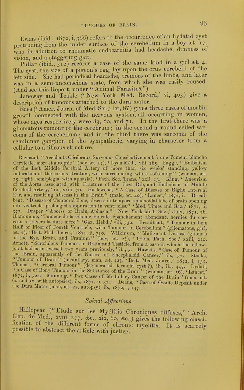 TUMOUllS OF BRAIN. Evans (ibid., 1872, i, 366) refers to the oecurrence of an hydatid cyst protrudinf^ from the under surface of the cerebellum in a boy set. 17,^ who in addition to rheumatic endocarditis had headache, dimness ot vision, and a staggering gait. , . . • • n . Pullar (ibid., 312) records a case of the same kind in a girl aet. 4* The cyst, the size of a pigeon’s egg, lay upon the crus cerebelli of the left side. She had periodical headache, tremors oi the limbs, and later was in a semi-unconscious state, from which she was easily roused. (And see this Eeport, under “ Animal Parasites.”) Janeway and Teakle (‘ New York Med. Eecord,’ vi, 403) give a description of tumours attached to the dura mater. Edes (‘Amer. Journ. of Med. Sci.,’ Ixi, 87) gives three cases of morbid growth connected with the nervous system, all occurring in women, whose ages respectively were 83, 60, and 71. In the first there was a gliomatous tumour of the cerebrum ; in the second a round-celled sar- coma of the cerebellum ; and in the third there was sarcoma of the semilunar ganglion of the sympathetic, varying in character from a cellular to a fibrous structure. Reynaud, “Accidents Cerebraux Survenus Consecutivement a une Tumeur blanclie Cervicale, mort et autopsie” (boy, £et. 17), ‘ Lyon Med.,’ viii, 265. Fagge, “ Embolism of the Left Middle Cerebral Artery of more than six weeks’ standing, yellow indnration of the corpus striatum, with surrounding white softening” (woman, set. 25, right hemiplegia with aphasia), ‘Rath. Soc. Trans.,’ xxii, 13. King, “Aneurism of the Aorta associated^ with Fracture of the First Rib, and Embolism of Middle Cerebral Artery,” ib., xxiii, 70. Haslewood, “A Case of Disease of Right Internal Ear, and resulting Abscess in the Brain” (male, set. 40), ‘Lancet,’ 1872, i. Broad- bent, “ Disease of Temporal Bone, abscess in temporo-sphenoidal lobe of brain opening into ventricle, prolonged suppuration in ventricles,” ‘Med. Times and Gaz.,' 1871, ii, 377. Draper “Abcess of Brain, Aphasia,” ‘New York Med. Gaz.,’ July, 1871, 76. Blanquique, ‘Tumeur de la Glande Fineale, epancbement abundant, hernies du cer- veau a travers la dure mere,” ‘Gaz. Hebd.,’ viii, 532. Broadbent, “Tumour in Left Half of Floor of Fourth Ventricle, with Tumour in Cerebellum ” (gliomatous, girl, set. 2), ‘Brit. Med. Journ.,’ 1871, ii, 'jjo. Vilkiuson, “Malignant Disease (glioma) of the Eye, Brain, and Cranium” (boy, mt. 2^), ‘Trans. Path. Soc.,’ xxiii, 220. Arnott, “Scrofulous Tumours in Brain and Testicle, from a case in which the elbow- joint had been excised two years previously,” ib., 5. Hawkes, “Case of Tumour of the Brain, apparently of the Nature of Encephaloid Cancer,” ib., 32. Stocks, “Tumour of Brain” (medullary, man, set. 22), ‘Brit. Med. Journ.,’ 1872, i, 137. Thomas, “Cerebral Tumour” (degenerated dermoid cyst P), ib., ib., 437. Lydall, A Case of Bony lumour in the Substance of the Brain” (woman, a3t. 36), ‘Lancet,’ 1872, ii, 524. Manning, “Two Cases of Medullary Cancer of the Brain ” (men, mt. Oo and 50; with autopsies), ib., 1871, ii, 321. Deane, “ Case of Ossitic Deposit under the Dura Mater (man, set. 22, autopsy), ib., 1872, i, 147. Spinal Affections. Hallopeau (“Etude sur les Myelitis Cbroniques diffuses,” ‘ Arcb. Uen. ue Med.,’ xyiii, 277, &c., xix, 60, &c.,) gives tbe following classi- fication of the diflerent forms of chronic myelitis. It is scarcely possible to abstract the article with justice.