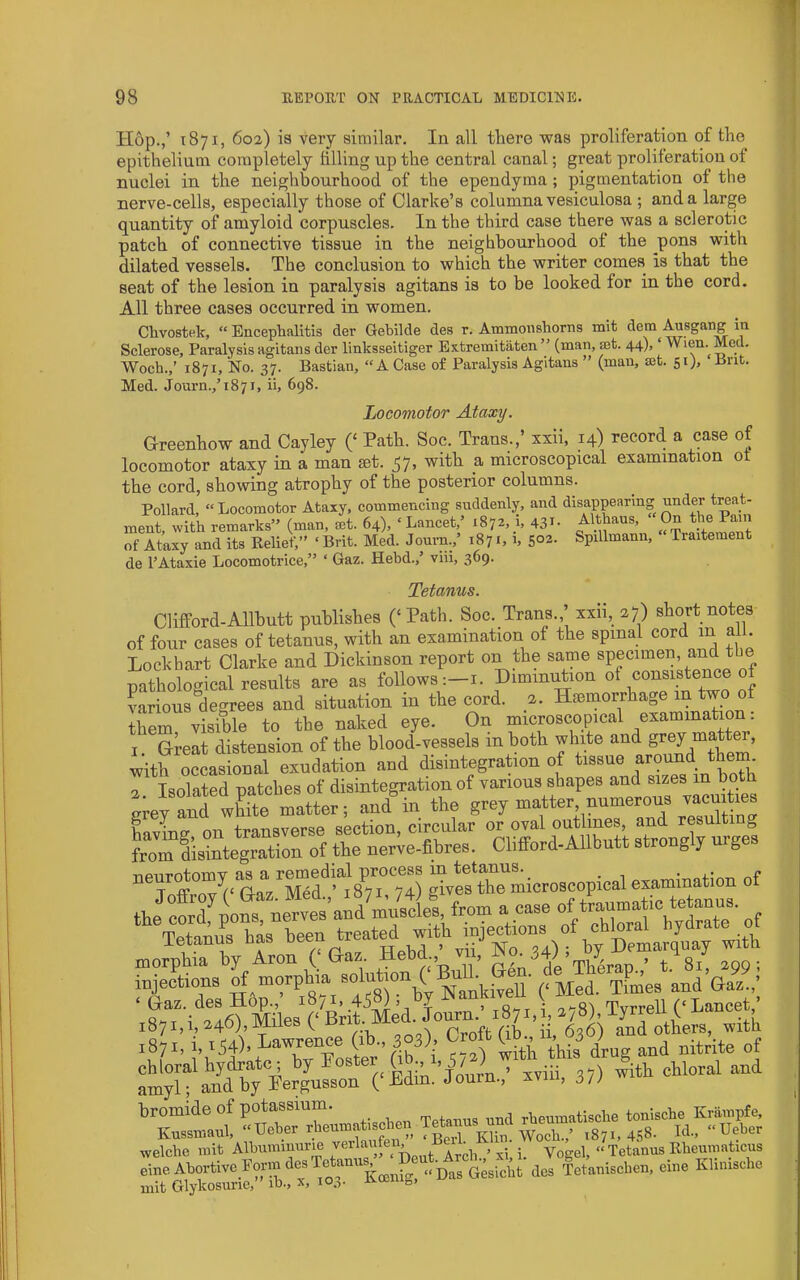 Hop.,’ 1871, 602) is very similar. In all there vras proliferation of the epithelium completely filling up the central canal; great proliferation of nuclei in the neighbourhood of the ependyma; pigmentation of the nerve-cells, especially those of Clarke’s columna vesiculosa ; and a large quantity of amyloid corpuscles. In the third case there was a sclerotic patch of connective tissue in the neighbourhood ot the pons with dilated vessels. The conclusion to which the writer comes is that the seat of the lesion in paralysis agitans is to be looked for in the cord. All three cases occurred in women. Chvostek, “ Enceplialitis der Gebilde des r. Ammonshorns mit dem Ausgang in Sclerose, Paralysis agitans der linksseltiger Extremitaten  (man, at. 44), ‘ Wien.^ Woch.,’ 1871, No. 37. Bastian, “A Case of Paralysis Agitans ” (man, set. 51), Brit. Med. Journ.,’t87i, ii, 698. Locomotor Ataxy. Hreenhow and Cayley C Soc. Trans.,’ xxii, 14) record a case of locomotor ataxy in a man set. 57, with a microscopical examination ot the cord, showing atrophy of the posterior columns. Pollard, “Locomotor Ataxy, commencing suddenly, and disappearing under treat- ment, with remarks” (man, let. 64), ‘ Lancet,’ 1872, h 43i- ARhaus, On the Pam of Ataxy and its Relief,” ‘ Brit. Med. Journ., 1871, i, 5°2- Spillmann, Traitement 4e I’Ataxie Locomotrice,” ‘ Gaz. Hebd., viii, 3^9 Tetanus. Clifltord-Allbutt publishes (‘ Path. Soc. Trans.,’ xxii, 27) short notes of four cases of tetanus, with an examination of the spinal cord in all. Lockhart Clarke and Dickinson report on the same specimen, and the pathological results are as follows :-i. DiminiAion various degrees and situation in tbe cord. a. Haimorrhage m two o Zm visible to tbe naked eye. On microscopical examination: 1 oielt distension of the blood-vessels in both white and grey matter, with o“as onal exudation and disintegration of tissue around them “Toto“v^‘GaVS^sTf H) ^v?s‘trmicroseopical examination of i87i.i.c46),MileBCBrit.Mei^ 1871, i, 154). Lawrence (ib., 303), Croft ^,^,3 ) mit Glykosuric,” ib., x, 103. ivoenio,