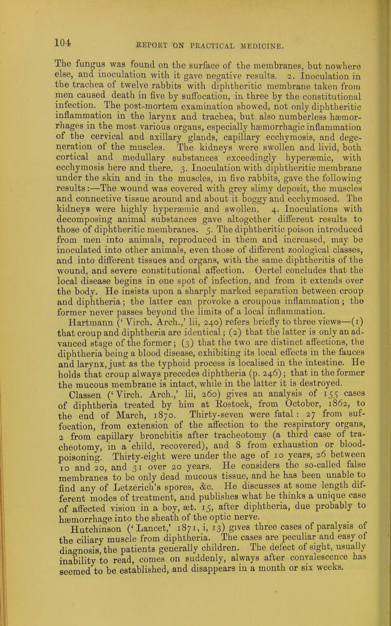 The fungus was found on the surface of the membranes, but nowhere else, and inoculation with it gave negative results. 2. Inoculation in the trachea of twelve rabbits with diphtheritic membrane taken from men caused death in five by suffocation, in three by the constitutional infection. ^ The post-mortem examination showed, not only diphtheritic inflammation in the larynx and trachea, but also numberless hjemor- rbages in the most various organs, especially hsemorrhagic inflammation of the cervical and axillary glands, capillary ecchymosis, and dege- neration of the muscles. The kidneys were swollen and livid, both cortical and medullary substances exceedingly hyperiemic, with ecchymosis here and there. 3. Inoculation with diphtheritic membrane under the skin and in the muscles, iu five rabbits, gave the following results:—The wound was covered with grey slimy deposit, the muscles and connective tissue around and about it boggy and ecchymosed. The kidneys were highly hypersemic and swollen, 4. Inoculations with decomposing animal substances gave altogether different results to those of diphtheritic membranes. 5. The diphtheritic poison introduced from men into animals, reproduced in them and increased, may be inoculated into other animals, even those of different zoological classes, and into different tissues and organs, with the same diphtheritis of the wound, and severe constitutional affection. Oertel concludes that the local disease begins in one spot of infection, and from it extends over the body. He insists upon a sharply marked separation between croup and diphtheria; the latter can provoke a croupous inflammation; the former never passes beyond the limits of a local inflammation. Hartmann (‘Virch. Arch.,’ lii, 240) refers briefly to three views—(i) that cronp and diphtheria are identical; (2) that the latter is only an ad- vanced stage of the former; (3) tliat the two are distinct affections, the diphtheria being a blood disease, exhibiting its local effects in the fauces and larynx, just as the typhoid process is localised in the intestine. He holds that croup always precedes diphtheria (p. 246) ; that in the former the raucous membrane is intact, while in the latter it is destroyed. Classen (‘Virch. Arch.,’ lii, 260) gives an analysis of 153 cases of diphtheria treated by him at Eostock, from October, 1862, to the end of March, 1870. Thirty-seven were fatal : 27 from suf- focation, from extension of the affection to the respiratory organs, 2 from capillary bronchitis after tracheotomy (a third case of tra- cheotomy, in a child, recovered), and 8 from exhaustion or blood- poisoning. Thirty-eight were under the age of 10 years, 26 between 10 and 20, and 31 over 20 years. He considers the so-called false membranes to be only dead mucous tissue, and he has been unable to find any of Letzerich’s spores, &c. He discusses at some length dif- ferent modes of treatment, and publishes what he thinks a unique case of affected vision in a boy, set. 13, after diphtheria, due probably to hsemorrhage into the sh.eath of the optic nerve. Hutchinson (‘ Lancet,’ 1871, i, 13) gives three cases of paralysis of tbe ciliary muscle from diphtheria. The cases are peculiar and easy of diagnosis, the patients generally children. The defect of sight, usually inability to read, comes on suddenly, always after convalescence has seemed to be established, and disappears in a month or six weeks.