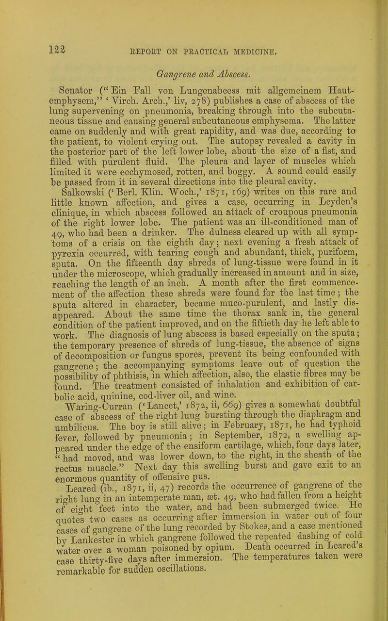 m Gangrene and Abscess. Senator (“ Ein Eall von Lungenabcess mit allgemeinein Haut- empbyseni,” ‘ Vircb. Arcb.,’ liv, 278) publishes a case of abscess of the lung supervening on pneumonia, breaking through into the subcuta- neous tissue and causing general subcutaneous emphysema. The latter came on suddenly and with great rapidity, and was due, according to the patient, to violent crying out. The autopsy revealed a cavity in the posterior part of the left lower lobe, about the size of a fist, and filled with purulent fluid. The pleura and layer of muscles which limited it were ecchymosed, rotten, and boggy. A sound could easily be passed from it in several directions into the pleural cavity. Salkowski (‘Berl. Elin. “Woch.,’ 1871, 169) writes on this rare and little known afi'ection, and gives a case, occurring in Leyden’s clinique, in which abscess followed an attack of croupous pneumonia of the right lower lobe. The patient was an ill-conditioned man of 49, who had been a drinker. The dulness cleared up with all symp- toms of a crisis on the eighth day; next evening a fresh attack of pyrexia occurred, with tearing cough and abundant, thick, puriform, sputa. On the fifteenth day shreds of lung-tissue were found in it under the microscope, which gradually increased in amount and in size, reaching the length of an inch. A month after the first commence- ment of the affection these shreds were found for the last time; the sputa altered in character, became muco-purulent, and lastly dis- appeared. About the same time the thorax sank in, the general condition of the patient improved, and on the fiftieth day he left able to work. The diagnosis of lung abscess is based especially on the sputa; the temporary presence of shreds of lung-tissue, the absence of signs of decomposition or fungus spores, prevent its being confounded with gangrene; the accompanying symptoms leave out of question the possibility of phthisis, in which affection, also, the elastic fibres may be found. The treatment consisted of inhalation and exhibition of car- bolic acid, quinine, cod-liver oil, and wine. Waring-Curran (‘Lancet,’ 1872, ii, 669) gives a somewhat doubtful case of abscess of the right lung bursting through the diaphragm and umbilicus. The boy is still alive; in February, 1871, he had typhoid fever, followed by pneumonia; in September, 1872, a swelling ap- peared under the edge of the ensiform cartilage, which, four days later, “ had moved, and was lower down, to the right, in the sheath of the rectus muscle.” Next day this swelling burst and gave exit to an enormous quantity of offensive pus. Leared (ib., 1871, ii, 47) records the occurrence of gangrene of the right lung in an intemperate man, set. 49, who had fallen from a height of eif^ht feet into the water, and had been submerged twice. He quotes two cases as occurring after immersion in water out of four iases of gangrene of the lung recorded by Stokes, and a case mentioned bv Lankester in which gangrene followed the repeated dashing of cold water over a woman poisoned by opium. Death occurred in Leared s case thirty-five days after_ immersion. The temperatures taken were remarkable for sudden oscillations.