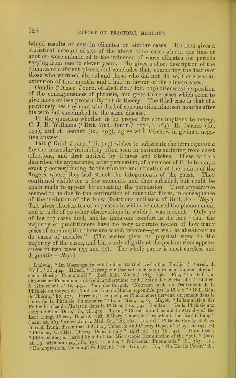 taiued^ results of certain climates on similar cases. He then gives £t statistical account of of the above looo cases who at one time or another were submitted to the influence of warm climates for periods varying from one to eleven years. He gives a short description of the climates of difierent places, and concludes that, comparing the deaths of those who wintered abroad and those who did not do so, there was an extension of four months and a half in favour of the climate cases. Condie (‘Amer. Journ. of Med. Sci.,’ Ixii, 119) discusses the question of the contagiousness of phthisis, and gives three cases which seem to give more or less probability to this theory. The third case is that of a previously healthy man who died of consumption nineteen months after his wife had succumbed to the same disease. To the question whether it be proper for consumptives to marry, C. J. B. 'Williams (‘Brit.Med. Journ.,’ 1871, i, 164), E. Barnes (ib., 191), and H. Bennet (ib., 295), agree with Virchow in giving a nega- tive answer. Tait (‘Dubl. Journ.,’ lii, 317) wishes to substitute the term for the muscular irritability often seen in patients suffering from chest affections, and first noticed by Graves and Stokes. These writers described the appearance, after percussion, of a number of little tumours exactly corresponding to the number and situation of the points of the fingers where they had struck the integuments of the chest. They continued visible for a few moments and then subsided, but could be again made to appear by repeating the percussion. Their appearance seemed to be due to the contraction of muscular fibres, in consequence of the irritation of the blow (factitious urticaria of Gull, &c.—JRejp.). Tait gives short notes of 117 cases in which he noticed the phenomenon, and a table of 90 other observations in which it was present. Only 26 of his 117 cases died, and he finds one comfort in the fact “that the majority of practitioners have no very accurate notion of how many cases of consumption there are which recover—get well as absolutely as do cases of measles.” (The writer gives no physical signs in the majority of the cases, and hints only slightly at the post-mortem appear- ances in two cases (53 and 55). The whole paper is most careless and dogmatic.—Bep.) Ludwig, “ Im Oberengadin entstandene todtlich verlaufene Phthisis,” ‘ Arch. d. Heilk.,’ xii, 494. Hirsch, “ Beitrag zur Casuistik der galoppirenden Luugenschwiud- sucht (kasige Pneumonie),” ‘ Berl. Klin. Woch.,’ 187^, J98. Pilz, “Ein Fall vou chronischer Pneumonie mit Gehirntuberculose und Ektasie der Speiserohre,” ‘Jahrb. f. Kinderheilk.,’ iv, 433. Van der Corput, “ Nouveau mode de Traitement de la Phthisie au moyen de i’huile de Foie de Morue saponlfiee par la Cbaux,” ‘ Bull. Gen. de Therap.,’ 80, 205. Perroud, “ De quelques Phenomenes uerveux survenant dans lo cours de la Phthisie Pulmonaire,” ‘ Lyon Med.,’ ix, 6. Mayet, “ Inflammation des Follicules clos de I’lntestin dans la Phthisie,’ ib., 33. Boudant, “ De la Phthisie aux eaux de Mont-Dore,” ib., vii, 439. Tyson, “ Cirrhosis and complete Atrophy of the Left Lung, Cheesy Deposit with Miliary Tubercle throughout the Eight Lung” (man, mt. 26), ‘Amer. Journ. Med. Sci.,’ Ixi, 163. Id., (i) “Phthisis, Cavity at Apex k each Lung, disseminated Miliary Tubercle and Cheesy Deposit” (boy, ost. 19); (2) “Phthisis, Cavities, Cheesy Deposit only” (girl, ast. 25), ib., 429. Hutchinson, “Phthisis diagnosticated by aid of the Microscopic E.xamination of the Sputa” (boy, set. 19, with autopsy), ib., 153. Condie, “Tubercular Pneumonia,” ib., 365- “ Hconioptysis iu Coiisumptive Patients/^ ib., Ixiii, 97* Hectic Fevei, ib.,