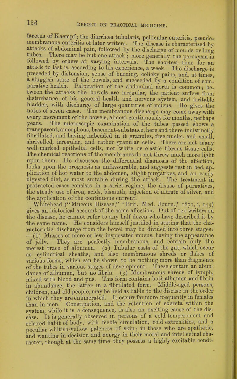 farctus of Kaempf; the diarrhcea tubularis, pellicular enteritis, pseudo- membranous enteritis of later writers. The disease is characterised by attacks of abdominal pain, followed by the discharge of moulds or long tubes. There may be but one attack ; more generally the paroxysm is followed by others at varying intervals. The shortest time for an attack to last is, according to his experience, a week. The discharge is preceded by distension, sense of burning, colicky pains, and, at times, a sluggish state of the bowels, and succeeded by a condition of com- parative health. Palpitation of the abdominal aorta is common; be- tween the attacks the bowels are irregular, the patient suffers from disturbance of his general health and nervous system, and irritable bladder, with discharge of large quantities of mucus. He gives the notes of seven cases. The membranous discharge may come away with every movement of the bowels, almost continuously for months, perhaps years. The microscopic examination of the tubes passed shows a transparent, amorphous, basement-substance, here and there indistinctly fibrillated, and having imbedded in it granules, free nuclei, and small, shrivelled, irregular, and rather granular cells. There are not many well-marked epithelial cells, nor white or elastic fibrous tissue cells. The chemical reactions of the membranes do not throw much more light upon them. He discusses the differential diagnosis of the affection, looks upon the prognosis as unfavourable, and suggests rest in bed, ap- plication of hot water to the abdomen, slight purgatives, and an easily digested diet, as most suitable during the attack. The treatment in protracted eases consists in a strict regime, the disuse of purgatives, the steady use of iron, acids, bismuth, injection of nitrate of silver, and the application of the continuous current. Whitehead (“Mucous Disease,” ‘Brit. Med. Journ.,’ 1871, i, 143) gives an historical account of the same affection. Out of 120 writers on the disease, he cannot refer to any half dozen who have described it by the same name. He considers himself justified in stating that the cha- racteristic discharge from the bowel may be divided into three stages: —(1) Masses of more or less inspissated mucus, having the appearance of jelly. They are perfectly membranous, and contain only the merest trace of albumen. (2) Tubular casts of the gut, which occur as cylindrical sheaths, and also membranous shreds or flakes of various forms, which can be shown to be nothing more than fragments of the tubes in various stages of development. These contain an abun- dance of albumen, but no fibrin. (3) Membranous shreds of lymph, mixed with blood and pus. This form contains both albumen and fibrin in abundance, the latter in a fibrillated form. Middle-aged persons, children, and old people, may be held as liable to the disease in the order in which they are enumerated. It occurs far more frequently in females than in men. Constipation, and the retention of excreta Avithin the system, while it is a consequence, is also an exciting cause of the dis- ease. It is generally observed in persons of a cold temperament and relaxed habit of body, with feeble circulation, cold extremities, and a peculiar whitish-yellow paleness of skin; in those who are apathetic, and wanting in decision and energy in their moral and intellectual cha- racter, though at the same time they possess a highly excitable condi-