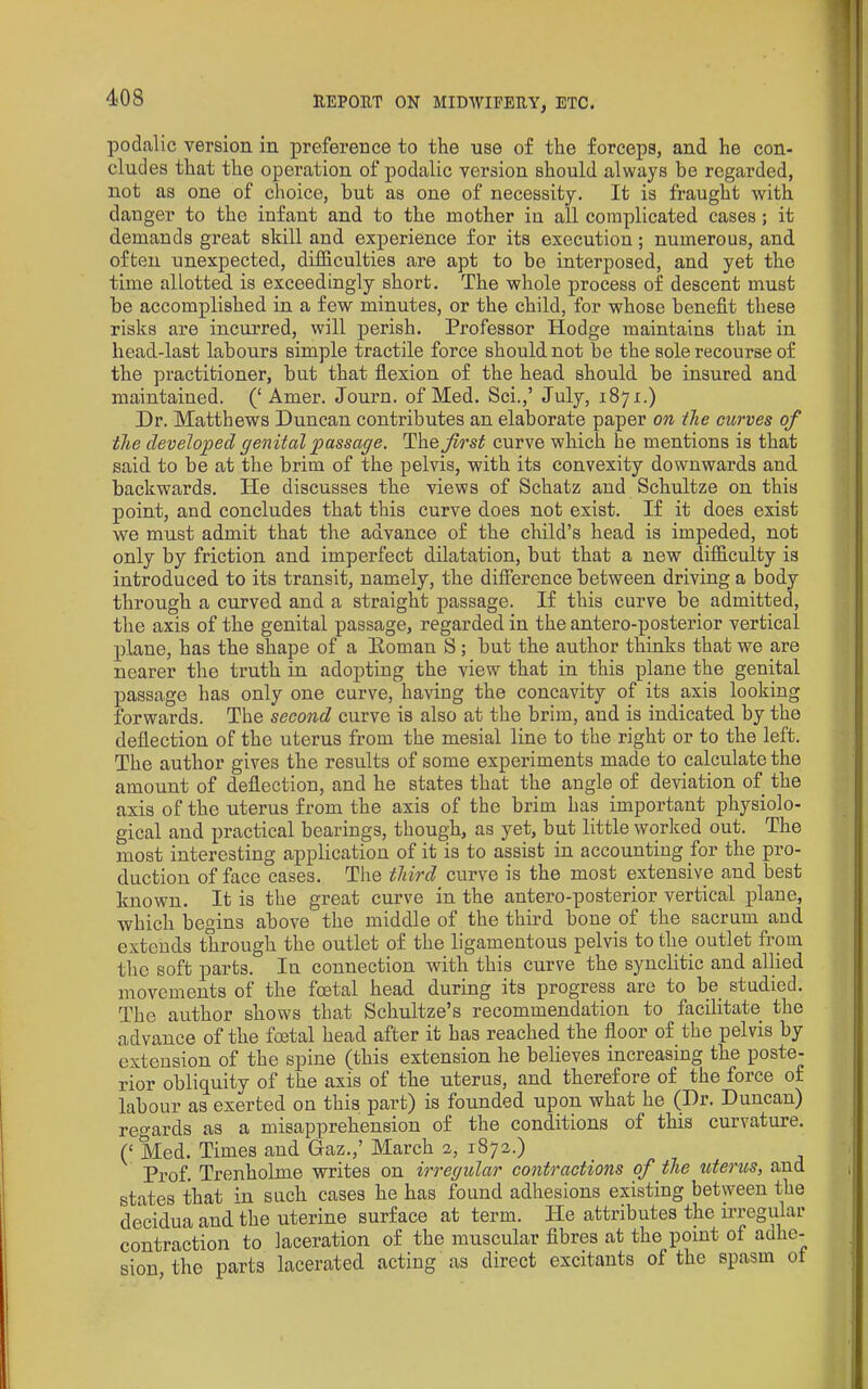 podalic version in preference to the use of the forceps, and he con- cludes that the operation of podalic version should always be regarded, not as one of choice, but as one of necessity. It is fraught with danger to the infant and to the mother in all complicated eases; it demands great skill and experience for its execution; numerous, and often unexpected, difficulties are apt to be interposed, and yet the time allotted is exceedingly short. The whole process of descent must be accomplished in a few minutes, or the child, for whose benefit these risks are incurred, will perish. Professor Hodge maintains that in head-last labours simple tractile force should not be the sole recourse of the practitioner, but that flexion of the head should be insured and maintained. (‘Amer. Journ. of Med. Sci.,’ July, 1871.) Dr. Matthews Duncan contributes an elaborate paper on the curves of the developed genital passage. The first curve which he mentions is that said to be at tbe brim of the pelvis, with its convexity downwards and backwards. He discusses the views of Schatz and Schultze on this point, and concludes that this curve does not exist. If it does exist we must admit that the advance of the child’s head is impeded, not only by friction and imperfect dilatation, but that a new difficulty is introduced to its transit, namely, the difference between driving a body through a curved and a straight passage. If this curve be admitted, the axis of the genital passage, regarded in the antero-posterior vertical plane, has the shape of a Eoman S; but the author thinks that we are nearer the truth in adopting the view that in this plane the genital passage has only one curve, having the concavity of its axis looking forwards. The second curve is also at the brim, and is indicated by the deflection of the uterus from the mesial line to the right or to the left. The author gives the results of some experiments made to calculate the amount of deflection, and he states that the angle of deviation of the axis of the uterus from the axis of the brim has important physiolo- gical and practical bearings, though, as yet, but little worked out. The most interesting application of it is to assist in accounting for the pro- duction of face cases. The third curve is the most extensive and best known. It is the great curve in the antero-posterior vertical plane, which begins above the middle of the third bone of the sacrum and extends through the outlet of the ligamentous pelvis to the outlet from the soft parts. In connection with this curve the synclitic and allied movements of the foetal head during its progress are to be studied. The author shows that Schultze’s recommendation to facilitate the advance of the foetal head after it has reached the floor of the pelvis by extension of the spine (this extension he believes increasing the poste- rior obliquity of the axis of the uterus, and therefore of the force of labour as exerted on this part) is founded upon what he (Dr. Duncan) regards as a misapprehension of the conditions of this curvature. (‘ Med. Times and Gaz.,’ March 2, 1872.) Prof. Trenholme writes on irregular contractions of the uterus, and states that in such cases he has found adhesions existing between the decidua and the uterine surface at term. He attributes the irregular contraction to laceration of the muscular fibres at the point of adhe- sion, the parts lacerated acting as direct excitants of the spasm of