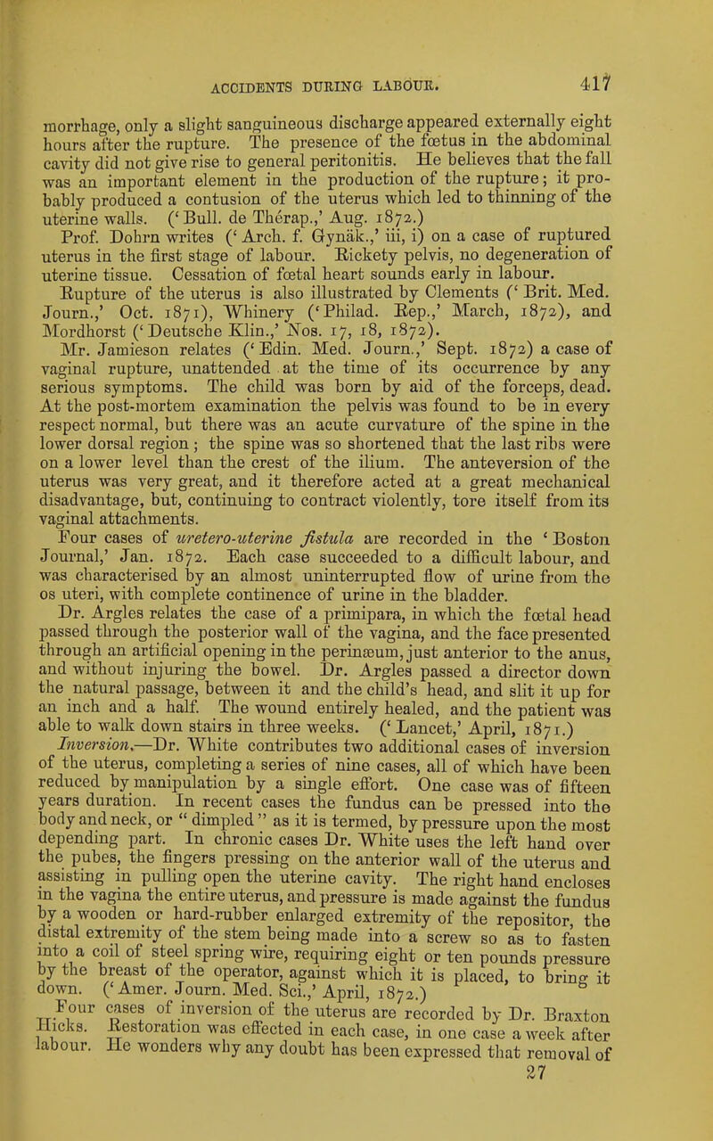 ACCIDENTS DUEING LABOUE. morrhage, only a slight sanguineous discharge appeared externally eight hours after the rupture. The presence of the foetus in the abdominal cavity did not give rise to general peritonitis. He believes that the fall was an important element in the production of the rupture; it pro- bably produced a contusion of the uterus which led to thinning of the uterine walls. (‘Bull, de Therap.,’ Aug. 1872.) Prof. Dohrn writes (‘ Arch. f. Gynak.,’ iii, i) on a case of ruptured uterus in the first stage of labour. Rickety pelvis, no degeneration of uterine tissue. Cessation of foetal heart sounds early in labour. Rupture of the uterus is also illustrated by Clements (‘ Brit. Med. Journ.,’ Oct. 1871), Whinery (‘Philad. Rep.,’ March, 1872), and Mordhorst (‘Deutsche Klin.,’ Kos. 17, 18, 1872). Mr. Jamieson relates (‘Edin. Med. Journ.,’ Sept. 1872) a case of vaginal rupture, unattended at the time of its occurrence by any serious symptoms. The child was born by aid of the forceps, dead. At the post-mortem examination the pelvis was found to be in every respect normal, but there was an acute curvature of the spine in the lower dorsal region ; the spine was so shortened that the last ribs were on a lower level than the crest of the ilium. The anteversion of the uterus was very great, and it therefore acted at a great mechanical disadvantage, but, continuing to contract violently, tore itself from its vaginal attachments. Four cases of uretero-uterine fistula are recorded in the ‘Boston Journal,’ Jan. 1872. Each case succeeded to a difiicult labour, and was characterised by an almost uninterrupted flow of urine from the os uteri, with complete continence of urine in the bladder. Dr. Argles relates the case of a primipara, in which the foetal head passed through the posterior wall of the vagina, and the face presented through an artificial opening in the perinjeum, just anterior to the anus, and without injuring the bowel. Dr. Argles passed a director down the natural passage, between it and the child’s head, and slit it up for an inch and a half The wound entirely healed, and the patient was able to walk down stairs in three weeks. (‘ Lancet,’ April, 1871.) Inversion,—Dr. White contributes two additional cases of inversion of the uterus, completing a series of nine cases, all of which have been reduced by manipulation by a single effort. One case was of fifteen years duration. In recent cases the fundus can be pressed into the body and neck, or “ dimpled ” as it is termed, by pressure upon the most depending part. In chronic cases Dr. White uses the left hand over the pubes, the fingers pressing on the anterior wall of the uterus and psisting in pulling open the uterine cavity. The right hand encloses in the vagina the entire uterus, and pressure is made against the fundus by a wooden or hard-rubber enlarged extremity of the repositor, the distal extremity of the stem being made into a screw so as to fasten into a coil of steel spring wire, requiring eight or ten pounds pressure by the breast of the operator, against which it is placed, to briner it down. (‘Amer. Journ. _Med. Sci.,’ April, 1872.) cases of inversion of the uterus are recorded by Dr. Braxton licks. Restoration was effected in each case, in one case a week after abour. He wonders why any doubt has been expressed that removal of 27