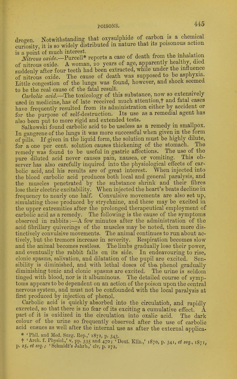 j?oisoi^§. droffen. Notwithstanding that oxysulphide of carbon is a chemical curiosity, it is so widely distributed in nature that its poisonous action is a point of much interest. « t ,i n Nitrous oxide.—Purcell* reports a case of death from the inhalation of nitrous oxide. A woman, 20 years of age, apparently healthy, died suddenly after four teeth had been extracted, while under the influence of nitrous oxide. The cause of death was supposed to be asphyxia,. Little congestion of the lungs was found, however, and shock seemed to be the real cause of the fatal result. . CarUlic The toxicology of this substance, now so extensively used in medicine, has of late received much attention,! and fatal cases have frequently resulted from its administration either by accident or for the purpose of self-destruction. Its use as a remedial agent has also been put to more rigid and extended tests. Salkowski found carbolic acid to be useless as a remedy in smallpox. In gangrene of the lungs it was more successful when given in the form of pills. If given in the liquid form, the solution must be highly dilute, for a one per cent, solution causes thickening of the stomach. The remedy was found to be useful in gastric affections. The use of the pure diluted acid never causes pain, nausea, or vomiting. This ob- server has also carefully inquired into the physiological effects of car- bolic acid, and his results are of great interest. When injected into the blood carbolic acid produces both local and general paralysis, and the muscles penetrated by the substance shrink and their fibres lose their electric excitability. When injected the heart’s beats decline in frequency to nearly one half. Convulsive movements are also set up, simulating those produced by strychnine, and these may be excited in the upper extremities after the prolonged therapeutical employment of carbolic acid as a remedy. The following is the cause of the symptoms observed in rabbits:—A few minutes after the administration of the acid fibrillary quiverings of the muscles may be noted, then more dis- tinctively convulsive movements. The animal continues to run about ac- tively, but the tremors increase in severity. Respiration becomes slow and the animal becomes restless. The limbs gradually lose their power, and eventually the rabbit falls on its side. In endeavouring to rise, clonic spasms, salivation, and dilatation of the pupil are excited. Sen- sibility is diminished, and with lethal doses of the. phenol gradually diminishing tonic and clonic spasms are excited. The urine is seldom tinged with blood, nor is it albuminous. The detailed course of symp- toms appears to be dependent on an action of the poison upon the central nervous system, and must not be confounded with the local paralysis at first produced by injection of phenol. Carbolic acid is quickly absorbed into the circulatiofa, and rapidly excreted, so that there is no fear of its exciting a cumulative effect. A part of it is oxidized in the circulation into oxalic acid. The dark colour of the urine so frequently observed after the use of carbolic acid ensues as well after the internal use as after the external applica- ‘Phil. and Med. Sm’g. Eep.,’ 1872, p. ,^43, ‘Arch. f. Physiol.,’ v, pp. 335 and 470'; ‘I p. 25, et seg.; ‘Schmidt’s Jahrh.,’ civ, p. 272. Dent. Klin.,’ 1870, p. 341, et seq., 1871,