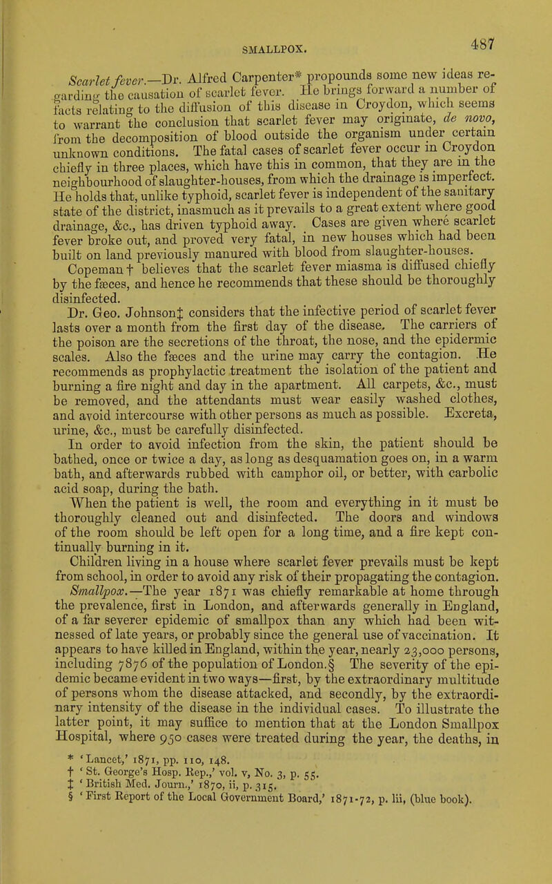 Scarlet fever.—Dv. Alfred Carpenter* propounds some new ideas re- garding tiie causation of scarlet fever. lie brings forward a number of facts relating to the diffusion of this disease in Croydon, which seems to warrant the conclusion that scarlet fever may originate, de novo, from the decomposition of blood outside the organism under certain unknown conditions. The fatal cases of scarlet fever occur in Croydon chiefly in three places, which have this in common, that they are in the neighbourhood of slaughter-houses, from which the drainage is imperfect. He holds that, unlike typhoid, scarlet fever is independent of the sanitary state of the district, inasmuch as it prevails to a great extent where good drainage, &c., has driven typhoid away. ^ Cases are given where scarlet fever broke out, and proved very fatal, in new houses which had been built on land previously manured with blood from slaughter-houses. Copeman f believes that the scarlet fever miasma is difi'used chiefly by the faeces, and hence he recommends that these should be thoroughly disinfected. Dr. Geo. Johnson^ considers that the infective period of scarlet fever lasts over a month from the first day of the disease. The carriers of the poison are the secretions of the throat, the nose, and the epidermic scales. Also the faeces and the urine may carry the contagion. He recommends as prophylactic treatment the isolation of the patient and burning a fire night and day in the apartment. All carpets, &c., must be removed, and the attendants must wear easily washed clothes, and avoid intercourse with other persons as much as possible. Excreta, urine, &c., must be carefully disinfected. In order to avoid infection from the skin, the patient should be bathed, once or twice a day, as long as desquamation goes on, in a warm bath, and afterwards rubbed with camphor oil, or better, with carbolic acid soap, during the bath. When the patient is well, the room and everything in it must be thoroughly cleaned out and disinfected. The doors and windows of the room should be left open for a long time, and a fire kept con- tinually burning in it. Children living in a house where scarlet fever prevails must be kept from school, in order to avoid any risk of their propagating the contagion. Smallpox.—year 1871 was chiefly remarkable at home through the prevalence, first in London, and afterwards generally in England, of a far severer epidemic of smallpox than any which had been wit- nessed of late years, or probably since the general use of vaccination. It appears to have killed in England, within the year, nearly 23,000 persons, including 7876 of the population of London.§ The severity of the epi- demic became evident in two ways—first, by the extraordinary multitude of persons whom the disease attacked, and secondly, by the extraordi- nary intensity of the disease in the individual cases. To illustrate the latter point, it may suffice to mention that at the London Smallpox Hospital, where 930 cases were treated during the year, the deaths, in * ‘Lancet,’ 1871, pp. no, 148. t ‘ St. George’s Hosp. Rep.,’ vol. v. No. 3, p. 55. J ‘ British Med. Journ.,’ 1870, ii, p. 315. § ‘ First Report of the Local Government Board,’ 1871-72, p. lii, (blue book).