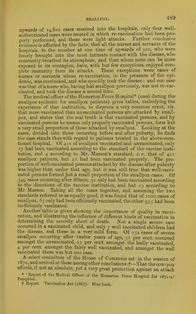 upwards of 14,800 cases received into the hospitals, only four well- authenticated cases were treated in which re-vaccination had been pro- perly performed, and these were light attacks, burther conclusive evidence is afforded by the facts, that all the nurses and servants of the hospitals, to the number at one time of upwards of 300,^ who were hourly brought into the most intimate contact with the disease, who constantly breathed its atmosphere, and than whom none can be more exposed to its contagion, have, with but few exceptions, enjoyed com- plete immunity from its attacks. These exceptions were cases of nurses or servants whose re-vaccination, in the pressure of the epi- demic, was overlooked, and who speedily took the disease; and one case was that of a nurse who, having had smallpox previously, was not re-vac- cinated, and took the disease a second time. The medical officer of the Homerton Fever Hospital* (used during the smallpox epidemic for smallpox patients) gives tables, embodying the experience of that institution, to disprove a very common error, viz. that more vaccinated than unvaccinated persons are attacked by small- pox, and states that the real truth is that vaccinated persons, and by vaccinated persons he means only properly vaccinated persons, form but a very small proportion of those attacked by smallpox. Looking at the cases, divided into those occurring before and after puberty, he finds the case stands thus with regard to patients treated in the above-men- tioned hospital. Of 411 of smallpox vaccinated and unvaccinated, only 17 had been vaccinated according to the standard of the vaccine insti- tution, and 4 according to Mr. Marson’s standard, i. e. that of 41 r smallpox patients, but 21 had been vaccinated properly. The pro- portion of well-vaccinated persons attacked by the disease after puberty was higher than under that age, but it was still true that well-vacci- nated persons formed but a small proportion of the smallpox cases. Of 349 eases occurring after fifteen, 32 only had been vaccinated according to the directions of the vaccine institution, and but 13 according to Mr. Marson. Taking aU the cases together, and assuming the two standards referred to as equally good, it was found that of 1000 cases of smallpox, 65 only had been efficiently vaccinated, the other 933 had been inefficiently vaccinated. Another table is given showing the importance of quality in vacci- nation, and illustrating the influence of different kinds of vaccination in determining the severity short of death. Hot a single severe case occurred in a vaccinated child, and only 7 well vaccinated children had the disease, and these in a very mild form. Of 132 cases of severe smallpox occurring after twelve years of age, 31 per cent, occurred amongst the unvaccinated, 23 per cent, amongst the badly vaccinated, 4 per cent, amongst the fairly well vaccinated, and amongst the well vaccinated there was but one case. A select committee of the House of Commons sat in the session of 1870, and arrived at these among other conclusions :f—That the cow-pox affords, if not an absolute, yet a very great protection against an attack * ‘ Report of the Medical Officer of the Homerton Fever Hospital for 18^1-2’ Pamphlet. ' t Report. Vaccination Act (1867). Bine book.