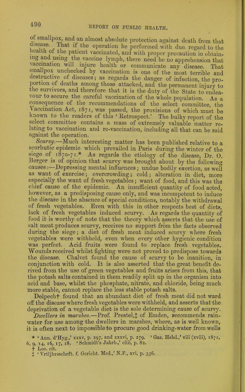 of siBcallpox and an almost absolute protection against death from that aisease. Ihat if the operation bo performed with due regard to the iiealfch ol the patient vaccinated, and with proper precaution iu obtain- ing and using ^ the vaccine lymph, there need be no apprehension that vaccination will injure health or communicate any disease. That smallpox unchecked by vaccination is one of the most terrible and destructive of diseases; as regards the danger of infection, the pro- portion of deaths among those attacked, and the permanent injury to the survivors, and therefore that it is the duty of the State to endea- vour to secure the careful vaccination of the whole population. As a consequence of the recommendations of the select committee, the Vaccination Act, 1871, was passed, the provisions of which muk be known to the readers of this ‘ Eetrospect.’ The bulky report of the select committee contains a mass of extremely valuable matter re- lating to vaccination and re-vaccination, including all that can be said against the operation. Scurvy.—Much interesting matter has been published relative to a scorbutic epidemic which prevailed in Paris during the winter of the siege of 1870-71.* As regards the etiology of the disease. Dr. 0. Berger is of opinion that scurvy was brought about by the following causes Depressing mental influences; undue bodily exertion, as well as want of exercise; overcrowding; cold; alteration in diet, more especially the want of fresh vegetables; want of food, and this was the cl lief cause of the epidemic. An insnfficient quantity of food acted, however, as a predisposing cause only, and was incompetent to induce the disease in the absence of special conditions, notably the withdrawal of fresh vegetables. Even with this in other respects best of diets, lack of fresh vegetables induced scurvy. As regards the quantity of food it is worthy of note that the theory which asserts that the use of salt meat produces scurvy, receives no support from the facts observed during the siege; a diet of fresh meat induced scurvy where fresh vegetables were withheld, even when every other hygienic condition was perfect. Acid fruits were found to replace fresh vegetables. Wounds received whilst fighting were not proved to predispose towards the disease. Chalvet found the cause of scurvy to be inanition, in conjunction with cold. It is also asserted that the great benefit de- rived from the use of green vegetables and fruits arises from this, that the potash salts contained in them readily split up in the organism into acid and base, whilst the phosphate, nitrate, and chloride, being much more stable, cannot replace the less stable potash salts. Delpechf found that an abundant diet of fresh meat did not ward off the disease where fresh vegetables were withheld, and asserts that the deprivation of a vegetable diet is the sole determining cause of scurvy. Dwellers in marshes.—Prof. Prestel,J of Emden, recommends rain- water for use among the dwellers in marshes, where, as is well known, it is often next to impossible to procure good drinking-water from wells * ‘ Ann. d’Hyg.,’ xxxv, p. 297, and xxxvi, p. 279. ‘ Gaz. Hebd.,’ viii (xviii), 1871, 6, 9, 14, 16, 17, 18. ‘Schmidt’s Jahrb.,’ cliii, p. 82. t Loc. cit. X ‘ Vrtljhrsschrft. f. Gericht. Med.,’ N.F., xvi, p. 336.