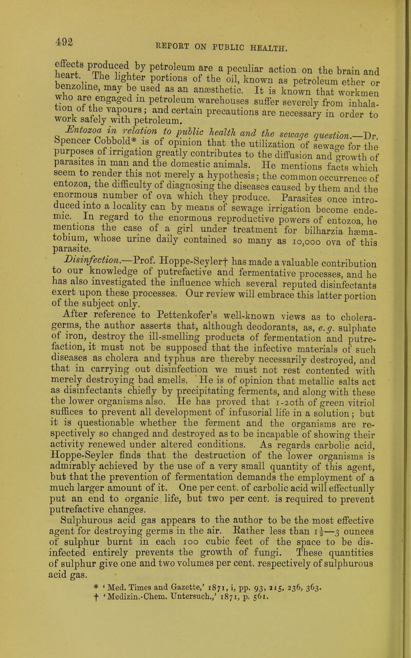 REPORT ON PUBLIC HEALTH. wj ?• petroleum are a peculiar action on the brain and portions of the oil, known as petroleum ether or benzoline, may be used as an anaesthetic. It is known that workmen who are engaged in petroleum warehouses suffer severely from inhala- Bntozoa in relation to public health and the sewage guestion.~Dv Spencer Cobbold* is of opinion that the utilization of sewacre for the purposes of irrigation greatly contributes to the diffusion and growth of parasites in man and the domestic animals. He mentions facts which seem to render this not merely a hypothesis; the common occurrence of entozoa, the difficulty of diagnosing the diseases caused by them and the enormous number of ova which they produce. Parasites once intro- duced into a locality can by means of sewage irrigation become ende- mic. In regard to the enormous reproductive powers of entozoa he mentions the case of a girl under treatment for bilharzia hmma- tobium, whose urine daily contained so many as 10,000 ova of this parasite. Disinfection.—Prof. Hoppe-Seylerf has made a valuable contribution to our knowledge of putrefactive and fermentative processes, and he has also investigated the influence which several reputed disinfectants exert upon these processes. Our review will embrace this latter portion of the subject only. After reference to Pettenkofer’s well-known views as to cholera- germs, the author asserts that, although deodorants, as, e. q. sulphate of ipn, destroy the ill-smelling products of fermentation and putre- faction, it must not be supposed that the infective materials of such diseases as cholera and typhus are thereby necessarily destroyed, and that in carrying out disinfection we must not rest contented with merely destroying bad smells. 'He is of opinion that metallic salts act as disinfectants chiefly by precipitating ferments, and along with these the lower organisms also. He has proved that i-20th of green vitriol suffices to prevent all development of infusorial life in a solution; but it is questionable whether the ferment and the organisms are re- spectively so changed and destroyed as to be incapable of showing their activity renewed under altered conditions. As regards carbolic acid, Hoppe-Seyler finds that the destruction of the lower organisms is admirably achieved by the use of a very small quantity of this agent, but that the prevention of fermentation demands the employment of a much larger amount of it. One per cent, of carbolic acid will effectually put an end to organic life, but two per cent, is required to prevent putrefactive changes. Sulphurous acid gas appears to the author to be the most eff'ective agent for destroying germs in the air. Rather less than —3 ounces of sulphur burnt in each 100 cubic feet of the space to be dis- infected entirely prevents the growth of fungi. These quantities of sulphur give one and two volumes per cent, respectively of sulphurous acid gas. * ‘ Med. Times and Gazette,' 1871, i, pp. 93, 315, 236, 363. t ‘Medizin.-Chem. Untersuch.,' 1871, p. 561.