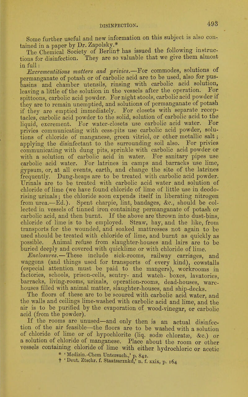 iDISlNfECTtON. Some further useful and new information on this subject is also con- tained in a paper by Dr. Zapolsky.* , , p n • • , The Chemical Society of Berlinf has issued the following instruc- tions for disinfection. They are so valuable that we give them almost in full: _ j 1 i- f Excrementitious matters and privies.—Dor commodes, solutions oi permanganate of potash or of carbolic acid are to be used, also for pus- basins and chamber utensils, rinsing with carbolic acid _ solution, leaving a little of the solution in the vessels after the operation. Dor spittoons, carbolic acid powder. Dor night stools, carbolic acid powder if they are to remain unemptied, and solutions of permanganate of potash if they are emptied immediately. Dor closets with separate recep- tacles, carbolic acid powder to the solid, solution of carbolic acid to the liquid, excrement. Dor water-closets use carbolic acid water. Dor privies communicating with cess-pits use carbolic acid powder, solu- tions of chloride of manganese, green vitriol, or other metallic salt; applying the disinfectant to the surrounding soil also. Dor privies communicating with dung pits, sprinkle with carbolic acid powder or with a solution of carbolic acid in water. Dor sanitary pipes use carbolic acid water. Dor latrines in camps and barracks use lime, gypsum, or, at all events, earth, and change the site of the latrines frequently. Dung-heaps are to be treated with carbolic acid powder. Urinals are to be treated with carbolic acid water and solution of chloride of lime (we have found chloride of lime of little use in deodo- rising urinals; the chloride soon expends itself in liberating nitrogen from urea.—Ed.). Spent charpie, lint, bandages, &c., should be col- lected in vessels of tinned iron containing permanganate of potash or carbolic acid, and then burnt. If the above are thrown into dust-bins, chloride of lime is to be employed. Straw, hay, and the like, from transports for the wounded, and soaked mattresses not again to be used should be treated with chloride of lime, and burnt as quickly as possible. Animal refuse from slaughter-houses and lairs are to be buried deeply and covered with quicklime or with chloride of lime. Enclosures. — These include sick-rooms, railway carriages, and waggons (and things used for transports of every kind), cowstalls (especial attention must be paid to the mangers), workrooms in factories, schools, prison-cells, sentry- and watch- boxes, lavatories, barracks, living-rooms, urinals, operation-rooms, dead-houses, ware- houses filled with animal matter, slaughter-houses, and ship-decks. The floors of these are to be scoured with carbolic acid water, and the walls and ceilings lime-washed with carbolic acid and lime, and the air is to be purified by the evaporation of wood-vinegar, or carbolic acid (from the powder). If the rooms are unused—and only then is an actual disinfec- tion of the air feasible the floors are to be washed with a solution of chloride of lime or of hypochlorite (liq. sodse chloratm, &c.) or a solution of chloride of manganese. Place about the room or other vessels containing chloride of lime with either hydrochloric or acetic * ‘ Medizin.-Chem Untersuch.,’ p. 842. t ‘Deut. Ztaclir. f. Staatsarznkd,’ n. f. xxix, p. 164