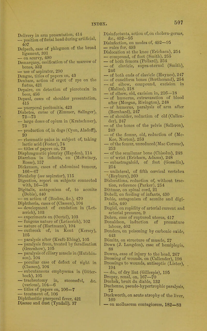 Delivery in arm presentation, 414 — position of foetal head during artificial, 407 Delpech, case of phlegmon of the broad ligament, 391 — on scurvy, 490 Deniarquay, ossification of the marrow of hones, 332 — use of aspirator, 290 Dengue, titles of papers on, 43 Denham, action of ergot of rye on the foetiTS, 421 Depaire, on detection of picrotoxin in beer, 456 Depaul, cases of shoulder presentation, 415 — puerperal peritonitis, 423 Diabetes, cause of (Zimmer, Salinger), 72—73 — large doses of opium in (Kratschmer), 73 — production of, in dogs (Cyou, Aladoff), 20 — rheumatic pains in subject of, taking lactic acid (Foster), 74 — titles of papers on, 73 Diaphragmatic pleurisy (Hayden), 114 Diarrhoea in infants, on (MeSwiney, Eosse), 157 Dickenson, cases of abdominal tumour, 166-67 Dieulafoy {see aspirator), 115 Digestion, report on subjects connected with, 16—18 Digitalis, antagonism of, to aconite (Dobie), 440 — on action of (Boehm, &c.), 470 Diphtheria, cases of (Classen), 104 — development of exudation in (Let- zerich), 103 — experiments on (Oertel), 103 — fungous nature of (Letzerich), 102 — nature of (Hartmann), 104 — outbreak of, in Kent (Kersey), 105 — paralysis after (Kraft-Ebing), 105 — paralysis from, treated by faradisation (Greenhow), 105 — paralysis of ciliary muscle in (Hutchin- son), 104 — peculiar case of defect of sight in (Classen), 104 — subcutaneous emphysema in (Giiter- bock), 105 — tracheotomy in, successful, &c. (various), 104—6 — titles of papers on, 106—7 — treatment of, 106 Diphtheritic puerperal fever, 421 Disease and dust (Tyndall), 37 Disinfectants, action of, on cholera-germs, &c., 492—95 Disinfection, on modes of, 492—95 — rules for, 493 Dislocation at the knee (Erichsen), 254 — compound, of foot (Smith), 255 — of both femora (Pollard), 254 — of clavicle, supra-sternal (Smith), 246 — of both ends of clavicle (Haynes), 247 — of cuneiform bones (Bertherand), 254 — of elbow, compound, excision in (Malins), 218 — of elbow, old, excision in, 216—18 — of humerus, extravasation of blood after (Morgan, Eivington), 248 —. of humerus, paralysis of arm after (Bernhard), 247 — of shoulder, reduction of old (Callen- der), 247 — of the bones of the pelvis (Salleron), 249 — of the femur, old, reduction of (Mc- Kee, Norton), 253 — of the femur, unreduced(Mac Cormac), 253 — of the semilunar bone (Chisolm), 243 — of wrist (Erichsen, Adams), 248 — snbastragaloid, of foot (Gosselin), 254 — unilateral, of fifth cervical vertebra ■ (Keyburn), 260 Dislocations, reduction of, without trac- tion, reference (Parker), 254 Dittmar, on spinal cord, 21 Dobell, on feeding of infants, 430 Dobie, antagonism of aconite and digi- talis, 440 Dogiel, on rapidity of arterial enrrent and arterial pressure, 9 Dohrn, case of ruptured uterus, 417 Donaldson, induction of premature labour, 402 Donders, on poisoning by carbonic oxide, 443 Domitz, on structure of muscle, 27 Down (J. Langdon), case of hemiplegia, 88 Downs, case of injury to the head, 267 Dressing of wounds, on (Callender), 198 Dressings to wounds, antiseptic (Lister), 194 — do., of dry lint (Gillespie), 195 Dropsy, renal, on, 167—70 Duchek, bruit du diable, 132 Duchenne, pseudo-hypertrophic paralysis, Duckworth, on acute atrophy of the liver 160 — on molluscum contagiosum, 182—83