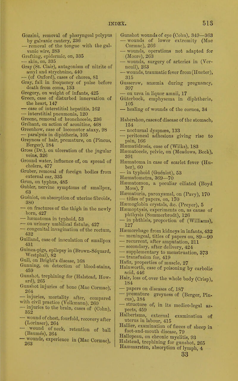 Gozzini, removal of pharyngeal polypus hy galvanic cautery, 236 — removal of the tongue with the gal- vanic wire, 283 Grafting, epidermic, on, 335 •— skin, on, 335 Gray (St. Clair), antagonism of nitrite of amyl and strychnine, 440 — (of Oxford), cases of chorea, 81 Gray, fall in frequency of pulse before death from coma, 133 Gregory, on weight of infants, 425 Green, case of disturbed innervation of the heart, 147 — case of interstitial hepatitis, 162 — interstitial pneumonia, 120 Greene, removal of bronchocele, 236 Grehant, on action of aconitine, 468 Greenhow, case of locomotor ataxy, 98 — paralysis in diphtheria, 105 Greyness of hair, premature, on (Pincus, Berger), 184 Gross (Dr.), on ulceration of the jugular veins, 326 Ground water, influence of, on spread of cholera, 477 Gruber, removal of foreign bodies from external ear, 335 Gnm, on typhus, 485 Gubler, nervine symptoms of smallpox, 63 Gueniot, on absorption of uterine fibroids, 380 — on fractures of the thigh in the newly born, 427 — hmmatoma in typhoid, 53 — on urinary umbilical fistulas, 427 •— congenital invagination of the rectum, 432 Guilland, case of inoculation of smallnox 431 ^ Guinea-pigs, epilepsy in (Brown-Sequard, Westphal), 82 Gull, on Bright’s disease, 168 Gunning, on detection of blood-stains, 459 Gunshot, trephining for (Halstead, How- ard), 265 Gunshot injuries of bone (Mac Cormac), ' - injuries, mortality after, compared with civil practice (Volkmann), 260 — injuries to the brain, cases of (Cohn), 352 wound of chest, fourfold, recovery after (Lorinser), 264 — wound of nock, retention of ball (Baumes), 264 — wounds, experience in (Mac Cormac), Guirshot wounds of eye (Cohn), 349—363 — wounds of lower extremity (Mac Cormac), 266 — wounds, operations not adapted for (Moore), 263 — wounds, surgery of arteries in (Vcr- neuil), 263 — wounds, traumatic fever from (Hueter), 315 Gusserow, anaemia during pregnancy, 397 — on urea in liquor amnii, 17 Giiterbock, emphysema in diphtheria, 105 — healing of wounds of the cornea, 34 Habershon, cases of disease of the stomach, 154 — nocturnal dyspnoea, 133 — peritoneal adhesions giving rise to pain, 166 Haematidrosis, case of (Wilks), 183 Hsematocele, pelvic, on (Meadows, Beck), 391 Haematoma in case of scarlet fever (Hu- ber), 60 — in typhoid (Gueniot), 53 Haematometra, 369—70 Haematozoon, a peculiar ciliated (Boyd Moss), 7 Haematuria, paroxysmal, on (Pavy), 170 — titles of papers, on, 170 Haemoglobin crystals, &c. (Preyer), 5 Haemoptysis, experiments on, as caiise of phthysis (Sommerbrodt), 126 —127^''^^^^^'^’ proportion of (Williams), Haemorrhage from kidneys in infants, 432 — meningeal, titles of papers on, 89—90 — recurrent, after amputation, 211 — secondary, after delivery, 424 — supplementary to menstruation, 373 — transfusion for, 419 Hafiz, properties of muscle, 27 Hainworth, case of poisoning by carbolic acid, 446 Hair, loss of, over the whole body (Crisp), 184 ^ — papers on diseases of, 187 — premature greyness of (Berger, Pin- cus), 184 structure of, in its inedico-lee:al as- pects, 459 Halbertsma, external examination of uterus in labour, 415 Hallier, examination of fseees of sheep in foot-and-mouth disease, 79 Hallopeau, on chronic myelitis, 93 Halstead, trephining for gunshot, 265 Hammarsten, absorption of lymph 4 33