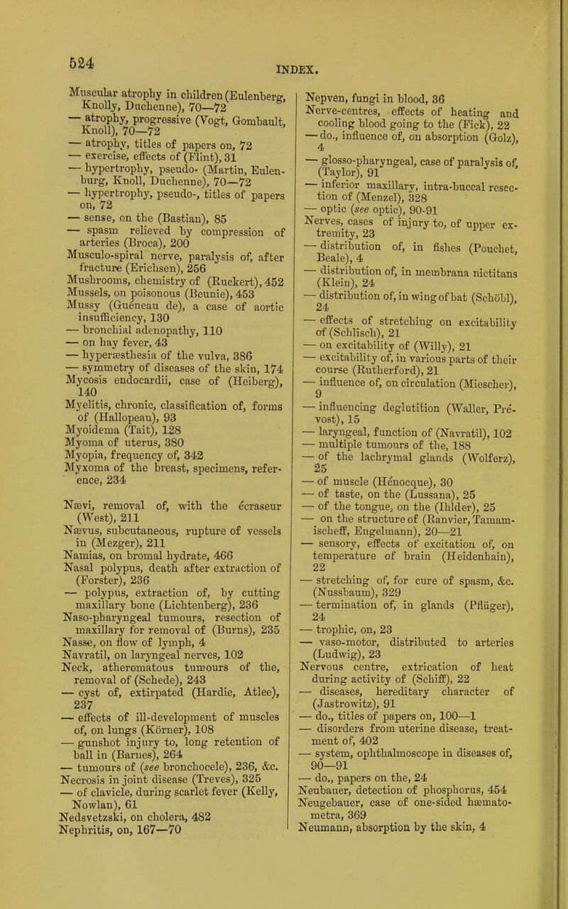 INDEX. Muscular atrophy in children (Eulenherg, Knolly, Duchenne), 70—72 — atrophy, progressive (Vogt, Gomhault, Knoll), 70—72 — atrophy, titles of papers on, 72 — exercise, effects of (Flint), 31 — hypertrophy, pseudo- (Martin, Eulen- burg. Knoll, Duchenne), 70—72 — hypertrophy, pseudo-, titles of papers on, 72 — sense, on the (Bastian), 85 — spasm relieved by compression of arteries (Broca), 200 Musculo-spiral nerve, paralysis of, after fracture (Erichsen), 256 Mushrooms, chemistry of (Ruckert), 452 Mussels, on poisonous (Beunie),453 Mussy (Gueneau de), a case of aortic insufficiency, 130 — bronchial adenopathy, 110 — on hay fever, 43 — hypereesthesia of the vulva, 386 — symmetry of diseases of the skin, 174 Mycosis endocardii, case of (Heiberg), 140 Myelitis, chronic, classification of, forms of (Hallopeau), 93 Myoidema (Tait), 128 Myoma of uterus, 380 Myopia, frequency of, 342 Myxoma of the breast, specimens, refer- ence, 234 Na3vi, removal of, with the ecraseur (West), 211 Naevus, subcutaneous, ruptm-e of vessels in (Mezger), 211 Namias, on bromal hydrate, 466 Nasal polypus, death after extraction of (Forster), 236 — polypus, extraction of, by cutting maxillary bone (Lichtenberg), 236 Naso-pharyngeal tumours, resection of maxillary for removal of (Burns), 235 Nasse, on flow of lymph, 4 Navratil, on laryngeal nerves, 102 Neck, atheromatous tumours of the, removal of (Schede), 243 — cyst of, extirpated (Hardie, Atlee), 237 — effects of ill-development of muscles of, on lungs (Korner), 108 — gunshot injury to, long retention of ball in (Barnes), 264 — tumours of {see bronchocele), 236, &c. Necrosis in joint disease (Treves), 325 — of clavicle, during scai’let fever (Kelly, Nowlan), 61 Nedsvetzski, on cholera, 482 Nephritis, on, 167—70 Nepven, fungi in blood, 36 Nerve-centres, effects of heating and cooling blood going to the (Fick), 22 — do., influence of, on absorption (Golz), 4 — glosso-pharyngeal, case of paralysis of, (Taylor), 91 inferior maxillary, intra-buccal resec- tion of (Menzel), 328 — optic {see optic), 90-91 Nerves, cases of injury to, of upper ex- tremity, 23 — distribution of, in fishes (Pouchet. Beale), 4 distribution of, in meinbrana nictitans (Klein), 24 —^distribution of, iu wing of bat (Schobl), — effects of stretching on excitabilitv of (Schlisch), 21 — on excitability of (Willy), 21 — excitability of, in various parts of their course (Rutherford), 21 — influence of, on circulation (Miescher), 9 — influencing deglutition (Waller, Pre- vest), 15 — laryngeal, function of (Navratil), 102 — multiple tumours of the, 188 — of the lachrymal glands (Wolferz), 25 — of muscle (Henoeque), 30 — of taste, on the (Lussana), 25 — of the tongue, on the (Ihlder), 25 — on the structure of (Ranvier, Tamam- ischeff, Engelmanu), 20—21 — sensory, effects of excitation of, on temperature of brain (Heidenhain), 22 — stretching of, for cure of spasm, &c. (Nussbaum), 329 — termination of, in glands (Pfliiger), 24 — trophic, on, 23 — vaso-motor, distributed to arteries (Ludwig), 23 Nervous centre, extrication of heat during activity of (Schiff), 22 — diseases, hereditary character of (Jastrowitz), 91 — do., titles of papers on, 100—1 — disorders from uterine disease, treat- ment of, 402 — system, ophthalmoscope iu diseases of, 90—91 — do., papers on the, 24 Neubauer, detection of phosphorus, 454 Neugebauer, case of one-sided hsemato- metra, 369 Neumann, absorption by the skin, 4