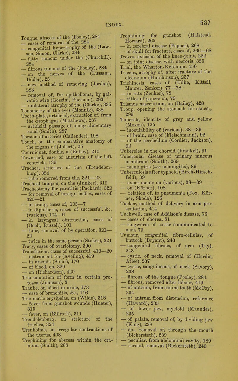 Tongue, abscess of the (Pooley), 284 — cases of removal of the, 284 — congenital hypertrophy of the (Law- son, Simon, Clarke), 284 fatty tumour under the (Churchill), 284 — fibrous tumour of the (Pooley), 284 on the nerves of the (Lussana, Ihlder), 25 — new method of removing (Jordan), 283 — removal of, for epithelioma, by gal- vanic wire (Gozzini, Puccioni), 283 — unilateral atrophy of the (Clarke), 335 Tonometry of the eyes (Monnik), 338 Tooth-plate, artificial, extraction of, from the oesophagus (Matthews), 287 — artificial, passage of, along alimentary canal (Smith), 287 Torsion of arteries (Callender), 198 Touch, on the comparative anatomy of the organs of (Jobert), 25 Tourniquet, double, a (Bulley), 210 Townsend, case of aneurism of the left ventricle, 139 Trachea, stricture of the (Trendelen- burg), 324 — tube removed from the, 321—22 Tracheal tampon, on the (Junker), 319 Tracheotomy for parotitis (Packard), 322 — for removal of foreign bodies, cases of 320—21 — in croup, cases of, 105—7 — in diphtheria, cases of successful, &c. (various), 104—6 — in laryngeal obstruction, cases of (Boelt, Kussell), 101 — tube, removal of by operation, 321— 22 — twice in the same person (Stokes), 321 Tracy, cases of ovariotomy, 390 Transfusion, cases of successful, 419—20 — instrument for (Aveling), 419 — in uraemia (Stohr), 170 — of blood, on, 329 — on (Richardson), 420 Transmutation of form in certain pro- tozoa (Johnson), 3 Traube, on blood in urine, 173 — case of bronchitis, &c., 116 Traumatic erysipelas, on (Wilde), 318 — fever from gunshot wounds (Hueter), 315 — fever, on (Billroth), 311 Trendelenburg, on stricture of the trachea, 324 Trenholme, on irregular contractions of the uterus, 408 Trephining for abscess within the cra- nium (Smith), 268 Trephining for gunshot (Halstead, Howard), 265 — in cerebral disease (Pepper), 268 — of skull for fracture, cases of, 266—68 Treves, excision of the knee-joint, 222 — on joint disease, with necrosis, 325 Trial, the Wharton-Ketchum, 456 Triceps, atrophy of, after fracture of the olecranon (Hutchinson), 257 Trichinosis, cases of (Udhe, Kittell, Maurer, Zenker), 77—78 — in rats (Zenker), 78 — titles of papers on, 79 Trismus nascentium, on (Bailey), 428 Troup, opening the stomach for cancer, 299 Tubercle, identity of grey and yellow (Moxou), 125 — inoculability of (various), 38—39 — of brain, case of (Fleischmann), 92 — of the cerebellum (Cordier, Jackson), 92 Tubercles in the choroid (Prankel), 91 Tubercular disease of urinary mucous membrane (Smith), 269 — meningitis (see meningitis), 89 Tuberculosis after typhoid (Birch-Hirsch- feld), 39 — experiments on (various), 38—39 — on (Korner), 108 — relation of, to pneumonia (Fox, Kor- ner, Skoda), 126 Tucker, method of delivery in arm pre- sentation, 414 Tuckwell, case of Addison’s disease, 76 — cases of chorea, 81 — ringworm of cattle communicated to man, 79 Tumour, congenital fibro-cellular, of buttock (Bryant), 243 — congenital fibrous, of arm (Tay), 243 — cystic, of neck, removal of (Hardie, Atlee), 237 — cystic, sanguineous, of neck (Savory), 238 — fibrous, of the tongue (Pooley), 284 — fibrous, removed after labour, 419 — of antrum, from canine tooth (McCoy), 234 — of antrum from distension, reference (Haward), 235 — of lower jaw, myeloid (Maunder), 235 — of palate, removal of, by dividing jaw (King), 238 — do., removal of, through the mouth (Bickersteth), 239 — peculiar, from abdominal cavity, 189 — scrotal, removal (Bickersteth), 243