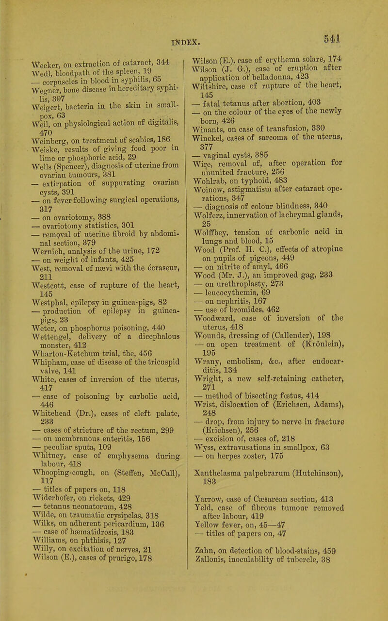 Weclier, on extraction of cataract, 344 Wedl, blooclpath of the spleen. Id — corpuscles in blood in syphilis, 65 Wegner, bone disease in hereditary syphi- lis, 307 , . . Weigert, bacteria in the skin in small- pox, 63 Weil, on physiological action of digitalis, 470 Weinberg, on treatment of scabies, 186 Weiske, results of giving food poor in lime or phosphoric acid, 29 Wells (Spencer), diagnosis of uterine from ovarian tumours, 381 — extirpation of suppurating ovarian cysts, 391 — on fever following surgical operations. 317 — on ovariotomy, 388 — ovariotomy statistics, 301 — remgval of uterine fibroid by abdomi- nal section, 379 Wernich, analysis of the urine, 172 — on weight of infants, 425 West, removal of nsevi with the ecraseur, 211 Westcott, case of rupture of the heart, 145 Westphal, epilepsy in guinea-pigs, 82 — production of epilepsy in guinea- pigs, 23 Weter, on phosphorus poisoning, 440 Wettengel, delivery of a dicephalous monster, 412 Wharton-Ketchum trial, the, 456 Whipham, case of disease of the tricuspid valve, 141 White, cases of inversion of the uterus, 417 — case of poisoning by carbolic acid, 446 Whitehead (Dr.), cases of cleft palate, 233 — cases of stricture of the rectum, 299 — on membranous enteritis, 156 — peculiar sputa, 109 Whitney, case of emphysema during labour, 418 Whooping-cough, on (Stefren, McCall), 117 — titles of papers on, 118 Widerhofer, on rickets, 429 — tetanus neonatorum, 428 Wilde, on traumatic erysipelas, 318 Wilks, on adherent pericardium, 136 — case of hmmatidrosis, 183 Williams, on phthisis, 127 Willy, on excitation of nerves, 21 Wilson (E.), cases of prurigo, 178 Wilson (E.). case of erythema solare, 174 Wilson (J. G.), case of eruption after application of belladonna, 423 Wiltshire, case of rupture of the heart, 145 — fatal tetanus after abortion, 403 — on the colour of the eyes of the newly born, 426 Winants, on case of transfusion, 330 Winckel, cases of sarcoma of the uterus, 377 — vaginal cysts, 385 Wire, removal of, after operation for ununited fracture, 256 Wohlrab, on typhoid, 483 Woinow, astigmatism after cataract ope- rations, 347 — diagnosis of colour blindness, 340 Wolferz, innervation of lachrymal glands, 25 WolfEbey, tension of carbonic acid in lungs and blood, 15 Wood (Prof. H. C.), effects of atropine on pupils of pigeons, 449 — on nitrite of amyl, 466 Wood (Mr. J.), an improved gag, 233 — on urethroplasty, 273 — leucocythemia, 69 — on nephritis, 167 — use of bromides, 462 Woodward, case of inversion of the uterus, 418 Wounds, dressing of (Callender), 198 on open treatment of (Kronleln), 195 Wrany, embolism, &c., after endocar- ditis, 134 Wright, a new self-retaining catheter, 271 — method of bisecting foetus, 414 Wrist, dislocation of (Ericlisen, Adams), 248 — drop, from injury to nerve in fracture (Erichsen), 256 — excision of, cases of, 218 Wyss, extravasations in smallpox, 63 — on herpes zoster, 175 Xanthelasma palpebrarum (Hutchinson), 183 Yarrow, case of Cmsarean section, 413 Yeld, case of fibrous tumour removed after labour, 419 Yellow fever, on, 45—47 — titles of papers on, 47 Zahn, on detection of blood-stains, 459 Zallonis, inoculability of tubercle, 38