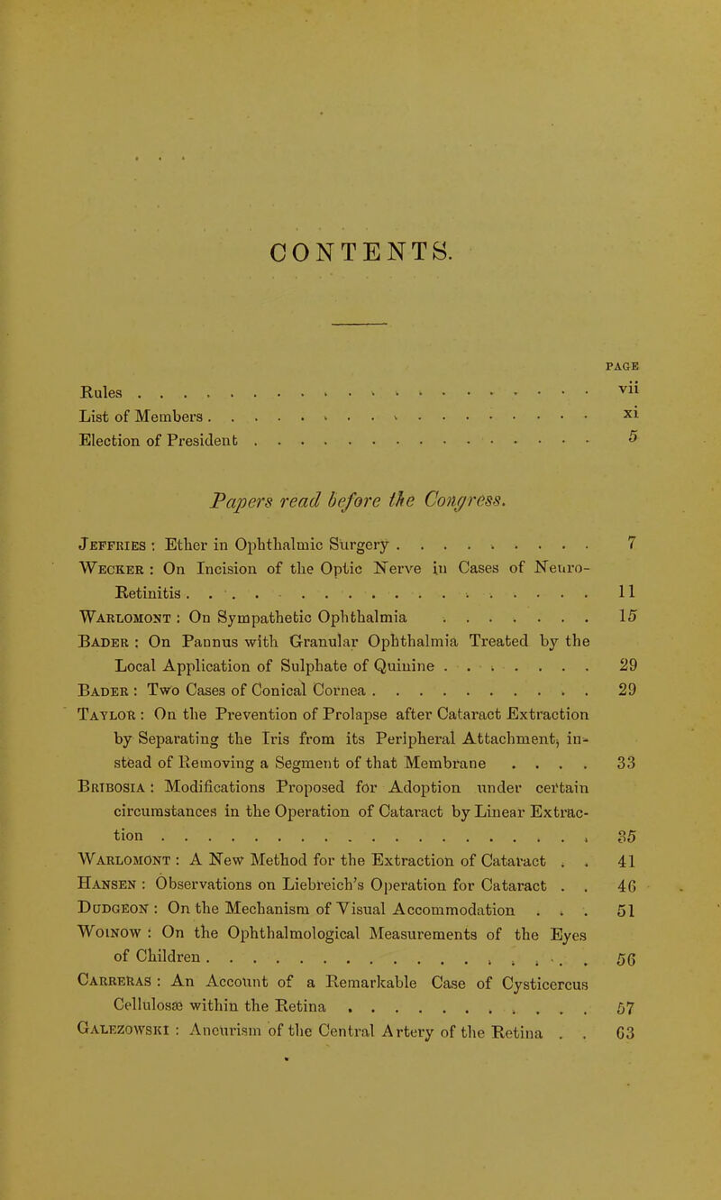 CONTENTS. PAGE Rules vii List of Members . • • X1 Election of President 5 Papers read before the Congress. Jeffries : Ether in Ophthalmic Surgery ......... 7 Wecker : On Incision of the Optic Nerve in Cases of Neuro- Retinitis .... 11 Warlomont : On Sympathetic Ophthalmia 15 Bader : On Pannus with Granular Ophthalmia Treated by the Local Application of Sulphate of Quinine ....... 29 Bader : Two Cases of Conical Cornea 29 Taylor : On the Prevention of Prolapse after Cataract Extraction by Separating the Iris from its Peripheral Attachment in- stead of Removing a Segment of that Membrane .... 33 Brtbosia : Modifications Proposed for Adoption under certain circumstances in the Operation of Cataract by Linear Extrac- tion , 35 Warlomont : A New Method for the Extraction of Cataract . 41 Hansen : Observations on Liebreich’s Operation for Cataract . . 4G Dudgeon: On the Mechanism of Visual Accommodation ... 51 Woinow : On the Ophthalmological Measurements of the Eyes of Children ...... 56 Carreras : An Account of a Remarkable Case of Cysticercus Cellulosse within the Retina 57 Galezowski : Aneurism of the Central Artery of the Retina . . 63