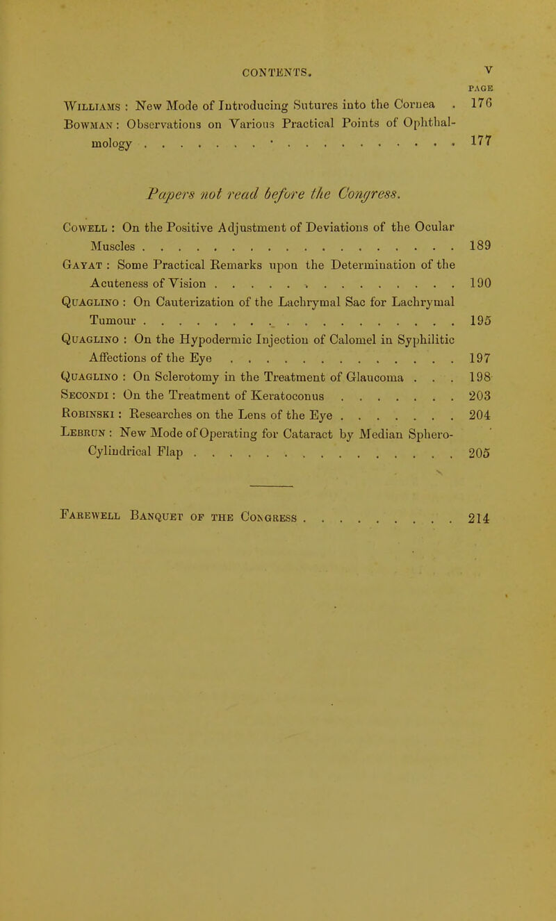 PAGE Williams: New Mode of Introducing Sutures into the Cornea . 17G Bowman: Observations on Various Practical Points of Ophthal- mology * 177 Papers not read before the Congress. Cowell : On the Positive Adjustment of Deviations of the Ocular Muscles 189 Gayat : Some Practical Remarks upon the Determination of the Acuteness of Vision 190 Quaglino : On Cauterization of the Lachrymal Sac for Lachrymal Tumour 195 Quaglino : On the Hypodermic Injection of Calomel in Syphilitic Affections of the Eye 197 Quaglino : On Sclerotomy in the Treatment of Glaucoma . . . 198 Secondi : On the Treatment of Keratoconus 203 Robinski : Researches on the Lens of the Eye 204 Lebrun : New Mode of Operating for Cataract by Median Sphero- Cylindrical Flap 205 . x Farewell Banquet of the Congress 214