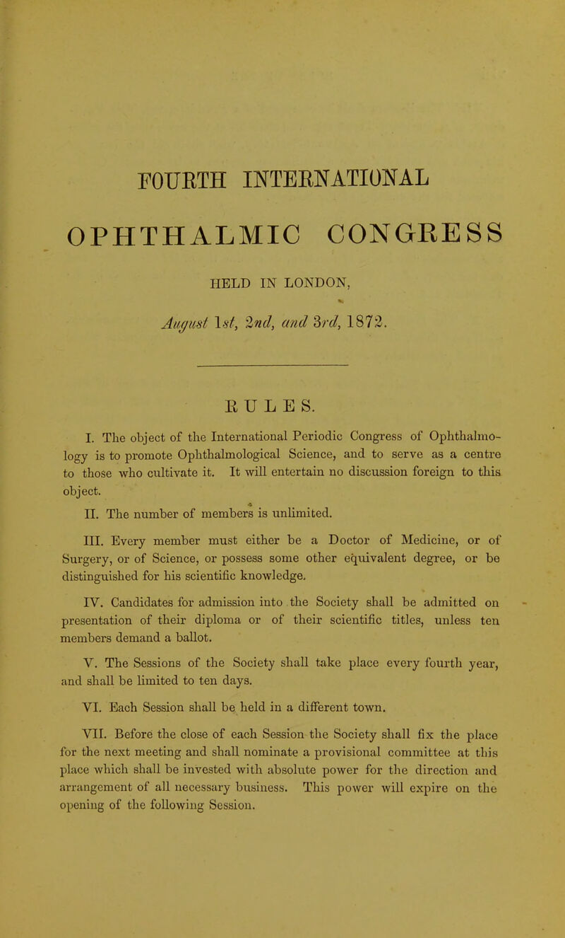 FOURTH INTERNATIONAL OPHTHALMIC CONGRESS HELD IN LONDON, %! August 1 st, '2nd, and 3rd, 1872. RULES. I. The object of the International Periodic Congress of Ophthalmo- logy is to promote Ophthahnological Science, and to serve as a centre to those who cultivate it. It will entertain no discussion foreign to this object. II. The number of members is unlimited. III. Every member must either be a Doctor of Medicine, or of Surgery, or of Science, or possess some other equivalent degree, or be distinguished for his scientific knowledge. IV. Candidates for admission into the Society shall be admitted on presentation of their diploma or of their scientific titles, unless ten members demand a ballot. V. The Sessions of the Society shall take place every fourth year, and shall be limited to ten days. VI. Each Session shall be held in a different town. VII. Before the close of each Session the Society shall fix the place for the next meeting and shall nominate a provisional committee at this place which shall be invested with absolute power for the direction and arrangement of all necessary business. This power will expire on the opening of the following Session.