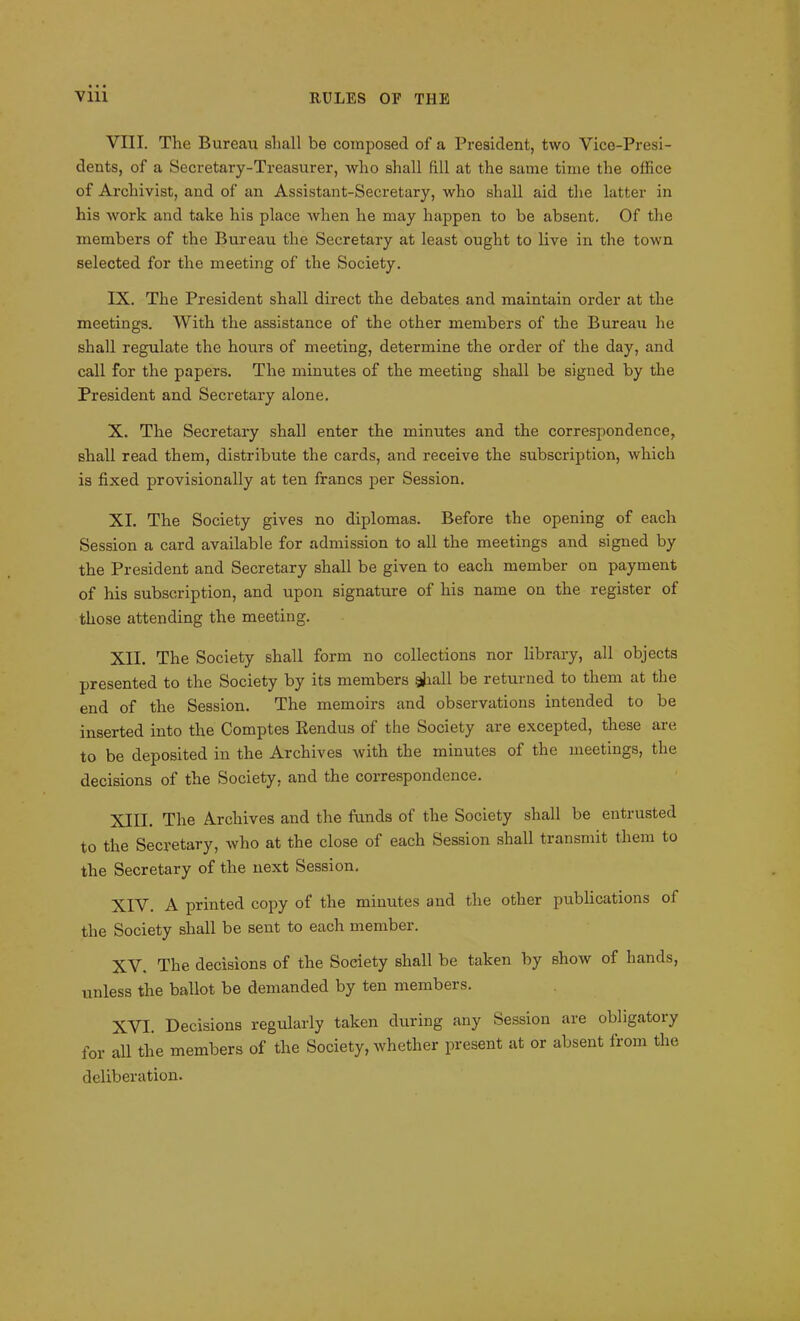 Vlll RULES OF THE VIII. The Bureau shall be composed of a President, two Vice-Presi- dents, of a Secretary-Treasurer, who shall fill at the same time the office of Archivist, and of an Assistant-Secretary, who shall aid the latter in his work and take his place when he may happen to be absent. Of the members of the Bureau the Secretary at least ought to live in the town selected for the meeting of the Society. IX. The President shall direct the debates and maintain order at the meetings. With the assistance of the other members of the Bureau he shall regulate the hours of meeting, determine the order of the day, and call for the papers. The minutes of the meeting shall be signed by the President and Secretary alone. X. The Secretary shall enter the minutes and the correspondence, shall read them, distribute the cards, and receive the subscription, which is fixed provisionally at ten francs per Session. XI. The Society gives no diplomas. Before the opening of each Session a card available for admission to all the meetings and signed by the President and Secretary shall be given to each member on payment of his subscription, and upon signature of his name on the register of those attending the meeting. XII. The Society shall form no collections nor library, all objects presented to the Society by its members gjiall be returned to them at the end of the Session. The memoirs and observations intended to be inserted into the Comptes Rendus of the Society are excepted, these are to be deposited in the Archives with the minutes of the meetings, the decisions of the Society, and the correspondence. XIII. The Archives and the funds of the Society shall be entrusted to the Secretary, who at the close of each Session shall transmit them to the Secretary of the next Session. XIV. A printed copy of the minutes and the other publications ol the Society shall be sent to each member. XV. The decisions of the Society shall be taken by show of hands, unless the ballot be demanded by ten members. XVI. Decisions regularly taken during any Session are obligatory for all the members of the Society, whether present at or absent from the deliberation.