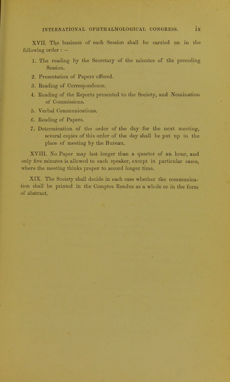 XYII. The business of each Session shall be carried on in the following order : — 1. The reading by the Secretary of the minutes of the preceding Session. 2. Presentation of Papers offered. 3. Reading of Correspondence. 4. Reading of the Reports presented to the Society, and Nomination of Commissions. 5. Verbal Communications. 6. Reading of Papers. 7. Determination of the order of the day for the next meeting, several copies of this order of the day shall be put up in the place of meeting by the Bureau. XVIII. No Paper may last longer than a quarter of an hour, and only five minutes is allowed to each speaker, except in particular cases, where the meeting thinks proper to accord longer time. XIX. The Society shall decide in each case whether the communica- tion shall be printed in the Comptes Rendus as a whole or in the form of abstract.