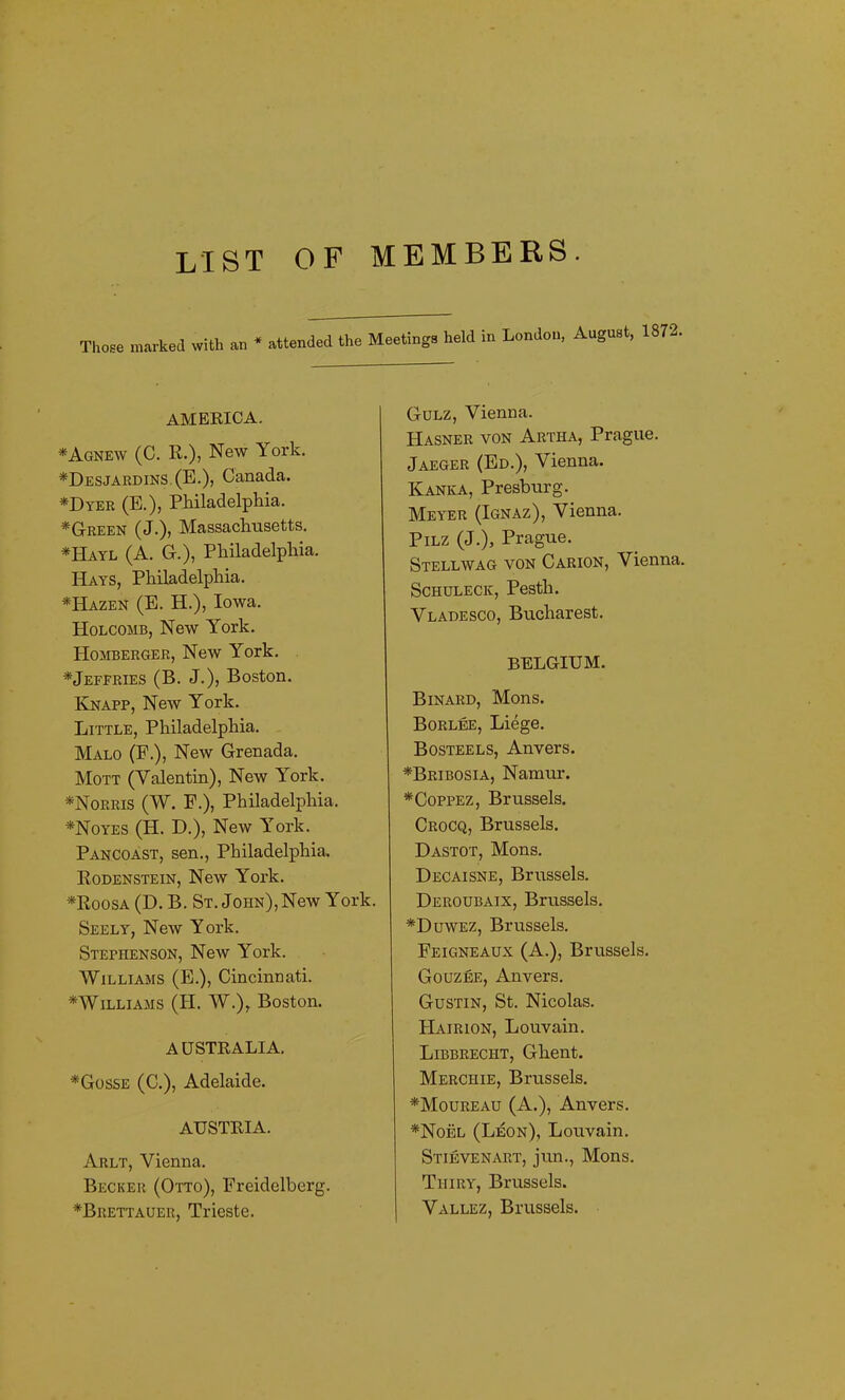 LIST OF MEMBERS. Those marked with an * attended the Meetings held in London, August, 1872. AMERICA. *Agne\v (C. R.), New York. *Desjardins.(E.), Canada. *Dyer (E.), Philadelphia. *Green (J.), Massachusetts. *Hayl (A. G.), Philadelphia. Hays, Philadelphia. *Hazen (E. H.), Iowa. Holcomb, New York. IIomberger, New York. *Jeffries (B. J.), Boston. Knapp, New York. Little, Philadelphia. Malo (F.), New Grenada. Mott (Yalentin), New York. *Norris (W. F.), Philadelphia. *Noyes (H. D.), New York. Pancoast, sen., Philadelphia. Rodenstein, New York. *Roosa (D. B. St. John), New York. Seely, New York. Stephenson, New York. Williams (E.), Cincinnati. ^Williams (H. W.)r Boston. AUSTRALIA. *Gosse (C.), Adelaide. AUSTRIA. Arlt, Vienna. Becker (Otto), Freidelberg. *Brettauer, Trieste. Gulz, Vienna, Hasner von Artha, Prague. Jaeger (Ed.), Vienna. Kanka, Presburg. Meyer (Ignaz), Vienna. Pilz (J.), Prague. Stellwag von Carion, Vienna. Schuleck, Pesth. Vladesco, Bucharest. BELGIUM. Binard, Mons. Borlee, Liege. Bosteels, Anvers. *Bribosia, Namur. *Coppez, Brussels. Crocq, Brussels. Dastot, Mons. Decaisne, Brussels. Deroubaix, Brussels. *Duwez, Brussels. Feigneaux (A.), Brussels. Gouzee, Anvers. Gustin, St. Nicolas. FIairion, Louvain. Libbrectit, Ghent. Merchie, Brussels. *Moureau (A.), Anvers. *Noel (Leon), Louvain. Stievenart, jun., Mons. Thiry, Brussels. Vallez, Brussels.