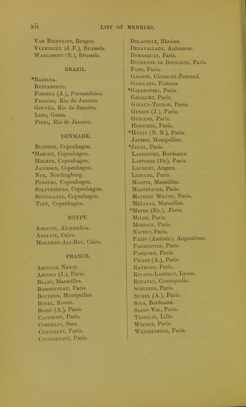 Van Biervliet, Bruges. Yleminckx (J. F.), Brussels. Warlomont (E.), Brussels. BRAZIL. *Barbosa. Bustamento. Fonseca (A.), Pernambuco. Fragoso, Rio de Janeiro. Gouvea, Rio de Janeiro. Lobo, Gama. Pires, Rio de Janeiro. DENMARK. Buntzen, Copenhagen. *Hansen, Copenhagen. Holmer, Copenhagen. Jacobson, Copenhagen. Nue, Nordingborg. Pingues, Copenhagen. Sole verbs rg, Copenhagen. Studsgaard, Copenhagen. Toft, Copenhagen. EGYPT. Abbatte, Alexandria. Agelvie, Cairo. Mohamed-Ali-Bey, Cairo. FRANCE. Ancelon, Nancy. Ancona (J.), Paris. Blanc, Marseilles. Boissonneau, Paris. Bouisson, Montpellier. Borel, Rouen. Bossu (A.), Paris. Caudmont, Paris. Compjerat, Sens. . Contrelet, Paris. Courssekant, Paris. Delacroix, Rheims. Delavallade, Aubusson. Demarquay, Paris. Duciienne de Boulogne, Paris. Fano, Paris. Gagnon, Clermont-Ferrand. Gaillard, Poitiers. *Galezowski, Paris. Giraldes, Paris. Giraud-Teulon, Paris. Guerin (J.), Paris. Guillon, Paris. Herschel, Paris. *Hyett (N. N.), Paris. Jaumes, Montpellier. *Javal, Paris. Labrouche, Bordeaux. Lafforre (De), Paris. Laurent, Angers. Lejeune, Paris. Martin, Marseilles. Martinache, Paris. Mathieu Miling, Paris. Metaxas, Marseilles. *Meyer (Ed.), Paris. Milon. Paris. Morpain, Paris. Naciiet, Paris. Paris (Amedee), Angouleme. Parmentier, Paris. Pasquier, Paris. Picard (A.), Paris. Raymond, Paris. Rivaud-Landrau, Lyons. Rouault, Couesquelin. Schuster, Paris. Sichel (A.), Paris. Sous, Bordeaux. Saint-Vel, Paris. Testelin, Lille. Wecker, Paris. Wertiieimber, Paris.