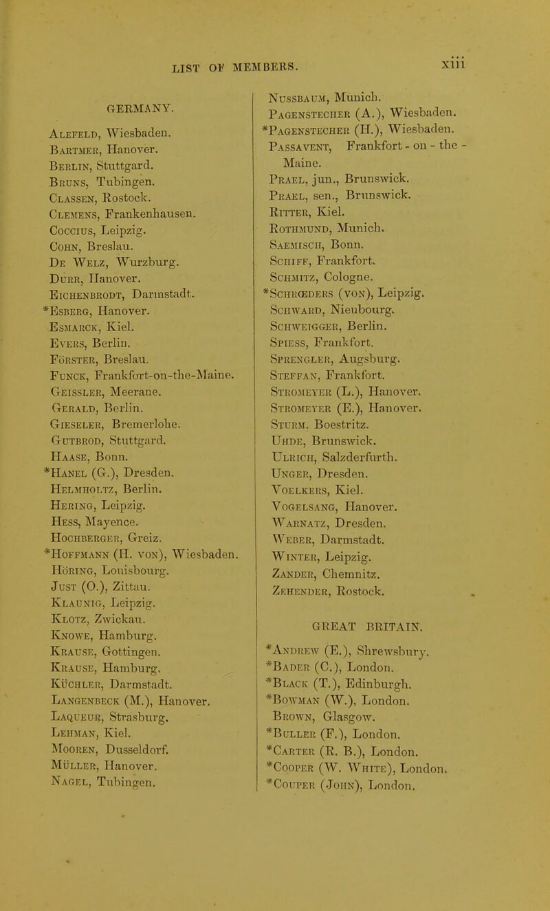 XUl GERMANY. Alefeld, Wiesbaden. Bartmer, Hanover. Berlin, Stuttgard. Bruns, Tubingen. Classen, Rostock. Clemens, Frankenhausen. Coccius, Leipzig. Cohn, Breslau. De Welz, Wurzburg. Durr, Hanover. Eichenbrodt, Darmstadt. *Esberg, Hanover. Esmarck, Kiel. Evers, Berlin. Forster, Breslau. Funck, Frankfort-on-the-Maine. Geissler, Meerane. Gerald, Berlin. Gieseler, Bremerlolie. Gutbrod, Stuttgard. Haase, Bonn. *Hanel (G.), Dresden. Helmholtz, Berlin. Hering, Leipzig. Hess, Mayence. Hochberger, Greiz. ♦Hoffmann (H. von), Wiesbaden. PIoring, Louisbourg. Just (0.), Zittau. Klaunig, Leipzig. Klotz, Zwickau. Knowe, Hamburg. Krause, Gottingen. Krause, Hamburg. Kuchler, Darmstadt. Langenbeck (M.), Hanover. Laqueur, Strasburg. Lehman, Kiel. Mooren, Dusseldorf. Muller, Hanover. Nagel, Tubingen. Nussbaum, Munich. Pagensteciier (A.), Wiesbaden. ♦Pagenstecher (H.), Wiesbaden. Passavent, Frankfort - on - the - Maine. Prael, jun., Brunswick. Prael, sen., Brunswick. Ritter, Kiel. Rothmund, Munich. Saemisch, Bonn. Sciiiff, Frankfort. Schmitz, Cologne. *Schi:ceders (von), Leipzig. Sciiward, Nieubourg. Sciiweigger, Berlin. Spiess, Frankfort. Sprengler, Augsburg. Steffan, Frankfort. Stromeyer (L.), Hanover. Stromeyicr (E.), Hanover. Sturm. Boestritz. Uhde, Brunswick. Ulr ten, Salzderfurth. Unger, Dresden. Yoelkers, Kiel. Vogelsang, Flanover. Warnatz, Dresden. Weber, Darmstadt. Winter, Leipzig. Zander, Chemnitz. Zehender, Rostock. GREAT BRITAIN. * Andrew (E.), Shrewsbury. ♦Bader (C.), London. * Black (T.), Edinburgh. ♦Bowman (W.), London. Brown, Glasgow. ♦Buller (F.), London. ♦Carter (R. B.), London. ♦Cooper (W. White), London. ♦Couper (John), London.